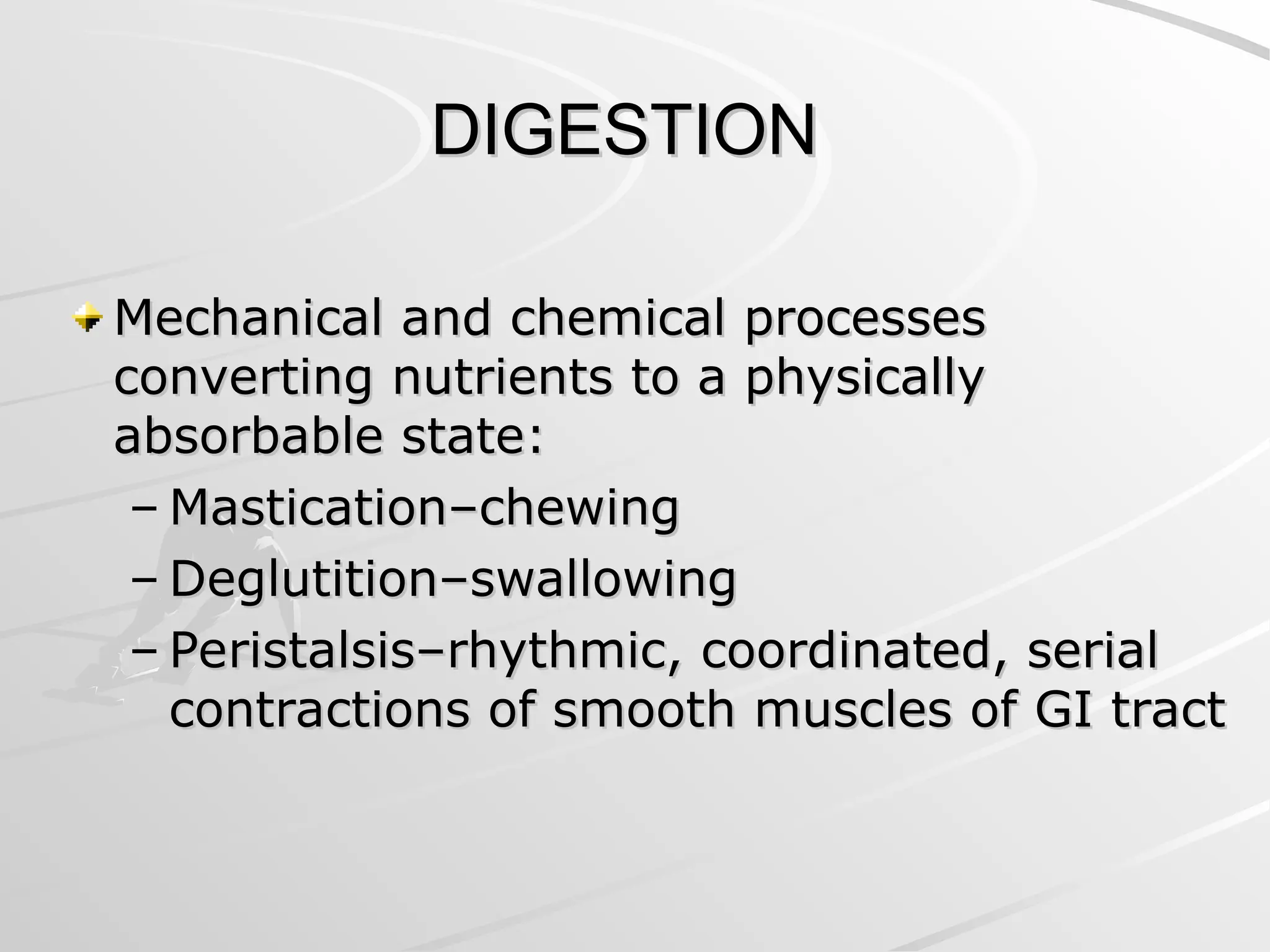 DIGESTION
DIGESTION
Mechanical and chemical processes
Mechanical and chemical processes
converting nutrients to a physically
converting nutrients to a physically
absorbable state:
absorbable state:
– Mastication–chewing
Mastication–chewing
– Deglutition–swallowing
Deglutition–swallowing
– Peristalsis–rhythmic, coordinated, serial
Peristalsis–rhythmic, coordinated, serial
contractions of smooth muscles of GI tract
contractions of smooth muscles of GI tract
 