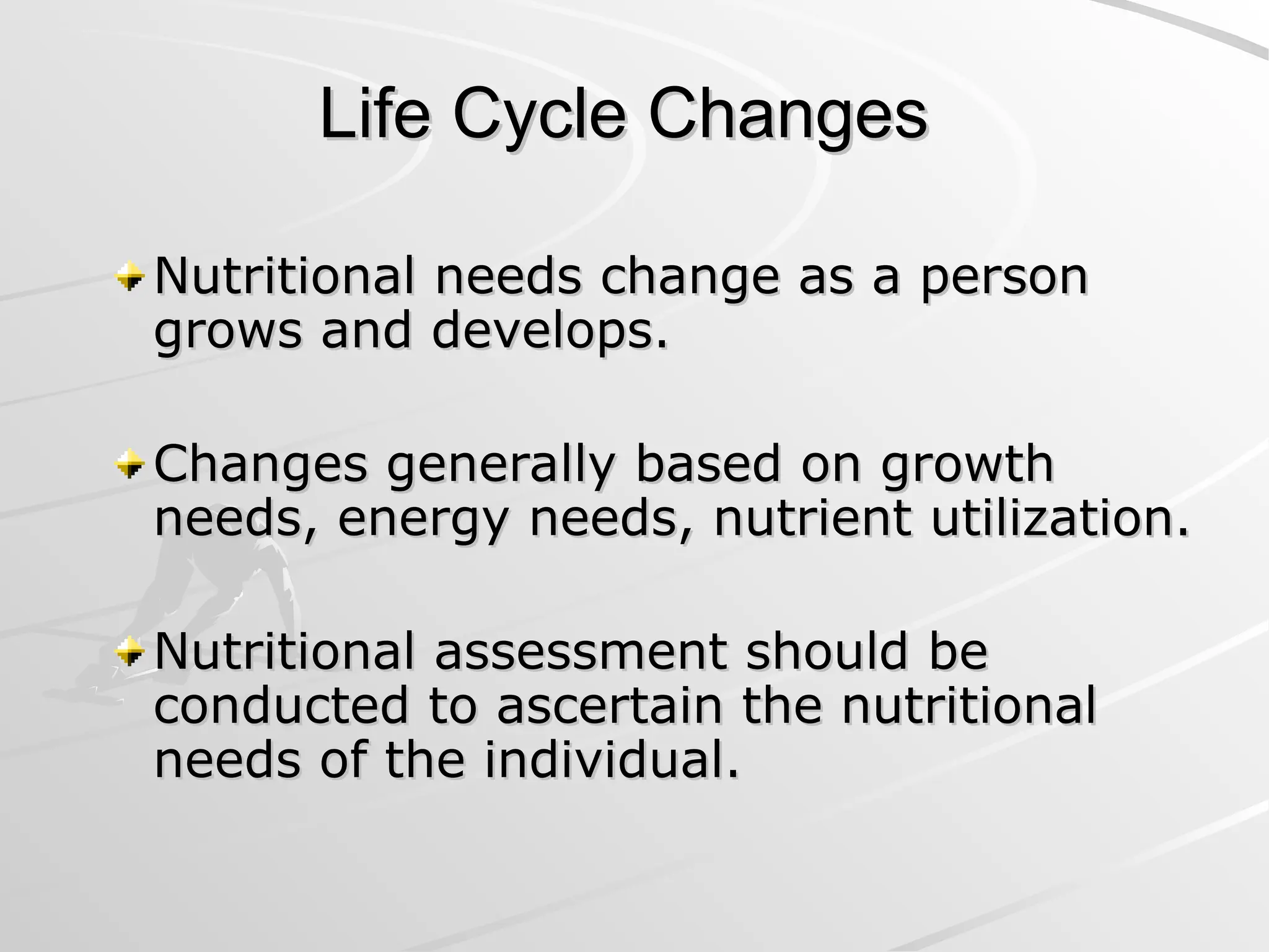 Life Cycle Changes
Life Cycle Changes
Nutritional needs change as a person
Nutritional needs change as a person
grows and develops.
grows and develops.
Changes generally based on growth
Changes generally based on growth
needs, energy needs, nutrient utilization.
needs, energy needs, nutrient utilization.
Nutritional assessment should be
Nutritional assessment should be
conducted to ascertain the nutritional
conducted to ascertain the nutritional
needs of the individual.
needs of the individual.
 