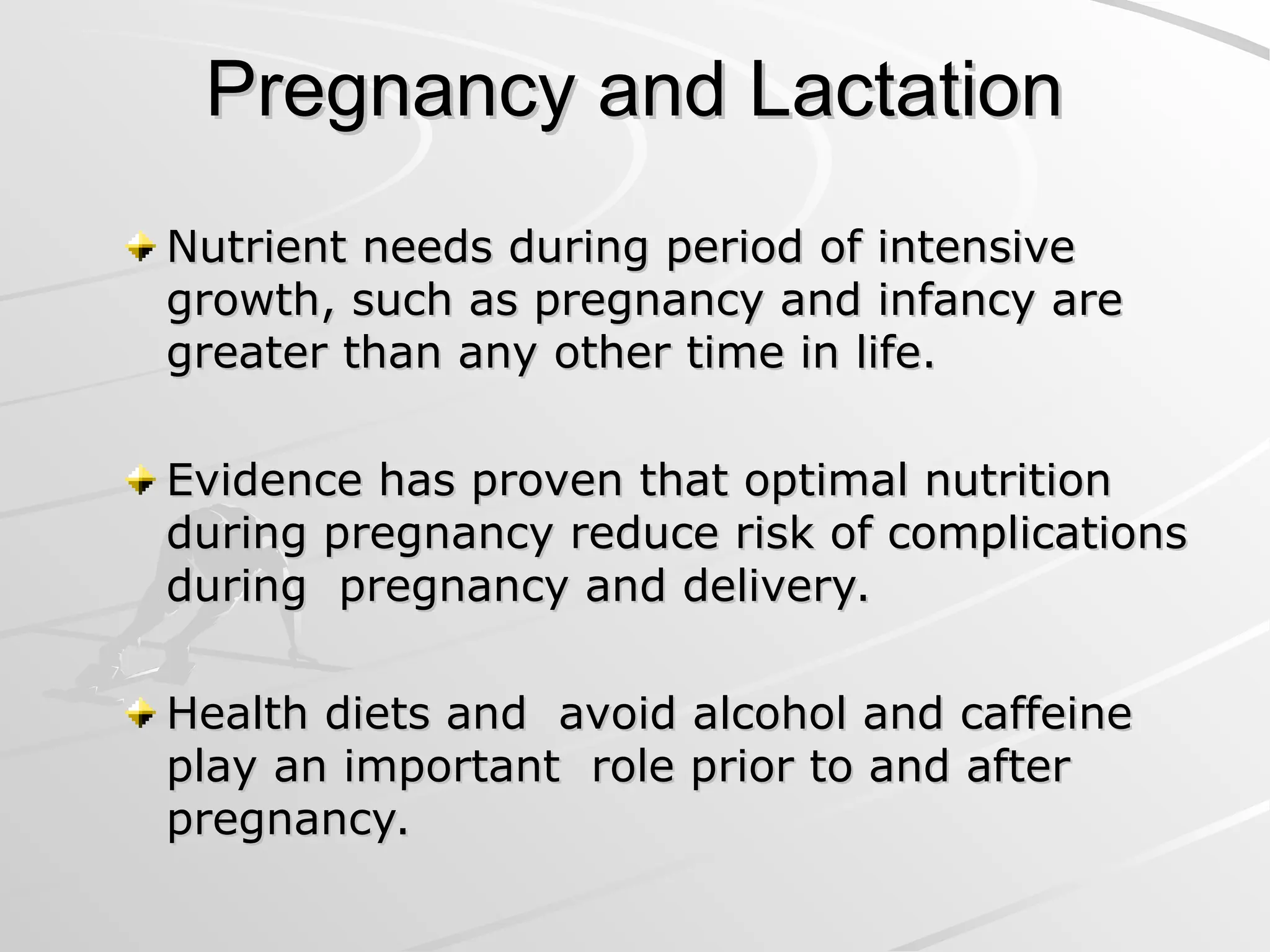 Pregnancy and Lactation
Pregnancy and Lactation
Nutrient needs during period of intensive
Nutrient needs during period of intensive
growth, such as pregnancy and infancy are
growth, such as pregnancy and infancy are
greater than any other time in life.
greater than any other time in life.
Evidence has proven that optimal nutrition
Evidence has proven that optimal nutrition
during pregnancy reduce risk of complications
during pregnancy reduce risk of complications
during pregnancy and delivery.
during pregnancy and delivery.
Health diets and avoid alcohol and caffeine
Health diets and avoid alcohol and caffeine
play an important role prior to and after
play an important role prior to and after
pregnancy.
pregnancy.
 