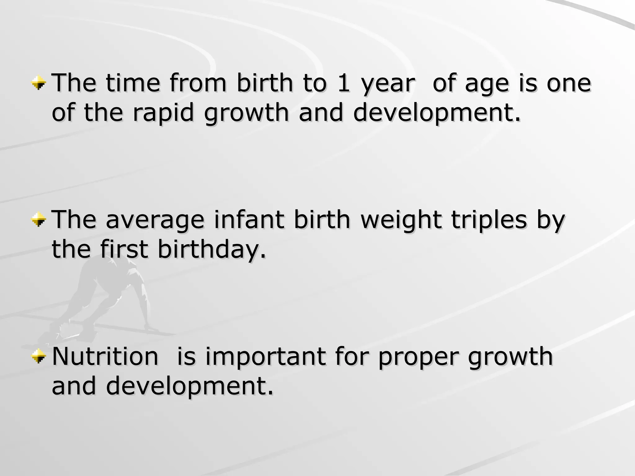 The time from birth to 1 year of age is one
The time from birth to 1 year of age is one
of the rapid growth and development.
of the rapid growth and development.
The average infant birth weight triples by
The average infant birth weight triples by
the first birthday.
the first birthday.
Nutrition is important for proper growth
Nutrition is important for proper growth
and development.
and development.
 