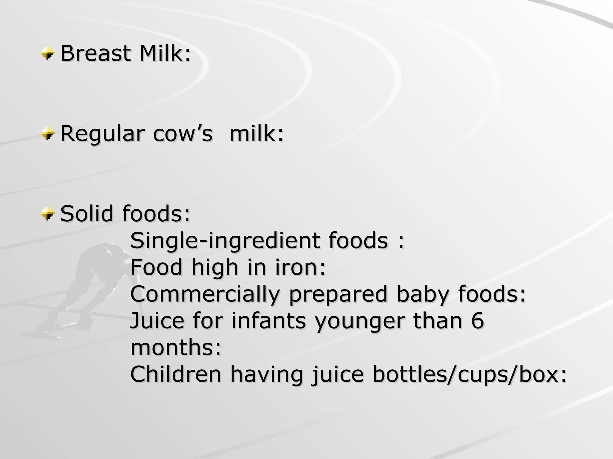 Breast Milk:
Breast Milk:
Regular cow’s milk:
Regular cow’s milk:
Solid foods:
Solid foods:
Single-ingredient foods :
Single-ingredient foods :
Food high in iron:
Food high in iron:
Commercially prepared baby foods:
Commercially prepared baby foods:
Juice for infants younger than 6
Juice for infants younger than 6
months:
months:
Children having juice bottles/cups/box:
Children having juice bottles/cups/box:
 