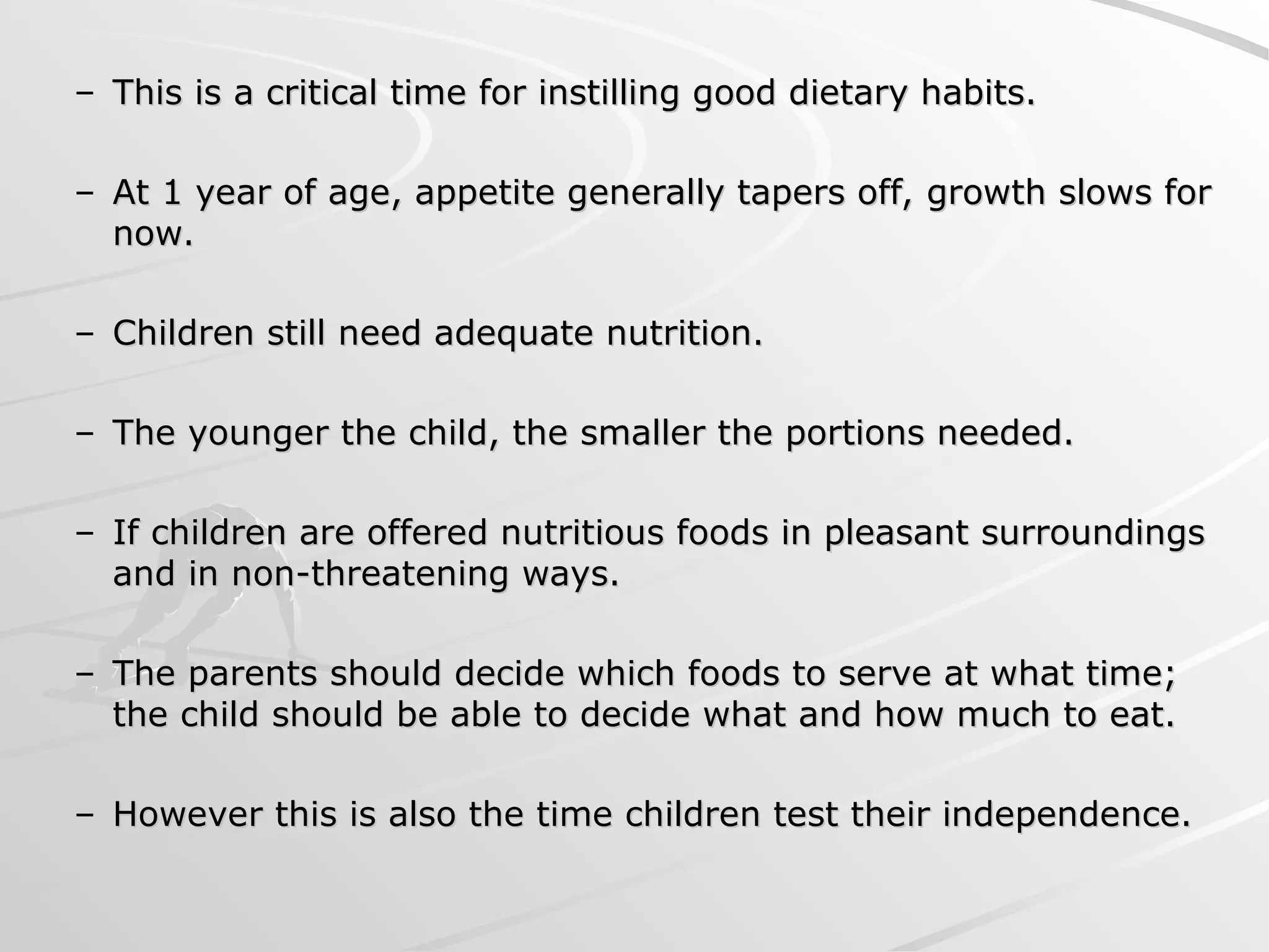 – This is a critical time for instilling good dietary habits.
This is a critical time for instilling good dietary habits.
– At 1 year of age, appetite generally tapers off, growth slows for
At 1 year of age, appetite generally tapers off, growth slows for
now.
now.
– Children still need adequate nutrition.
Children still need adequate nutrition.
– The younger the child, the smaller the portions needed.
The younger the child, the smaller the portions needed.
– If children are offered nutritious foods in pleasant surroundings
If children are offered nutritious foods in pleasant surroundings
and in non-threatening ways.
and in non-threatening ways.
– The parents should decide which foods to serve at what time;
The parents should decide which foods to serve at what time;
the child should be able to decide what and how much to eat.
the child should be able to decide what and how much to eat.
– However this is also the time children test their independence.
However this is also the time children test their independence.
 