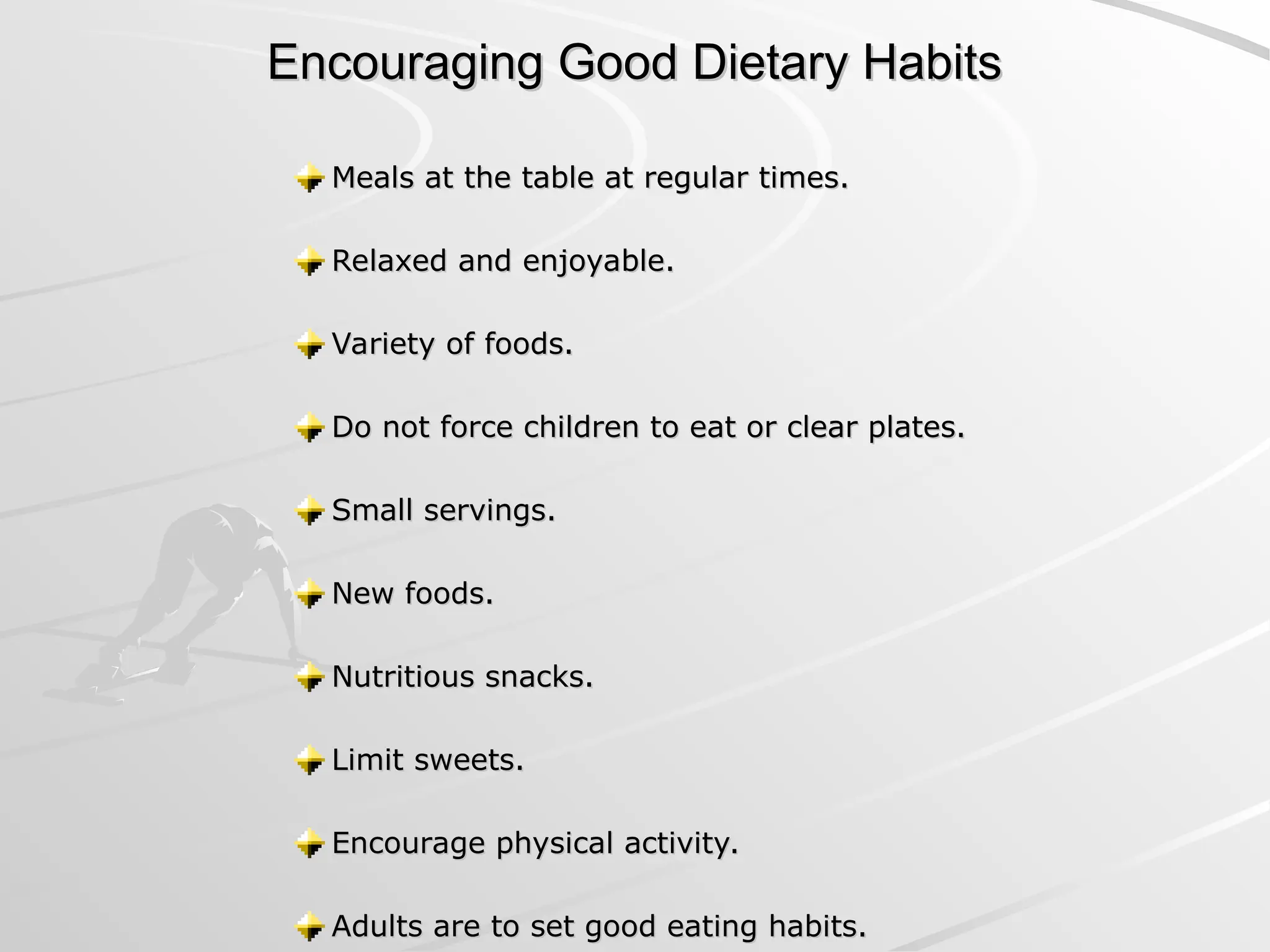 Encouraging Good Dietary Habits
Encouraging Good Dietary Habits
Meals at the table at regular times.
Meals at the table at regular times.
Relaxed and enjoyable.
Relaxed and enjoyable.
Variety of foods.
Variety of foods.
Do not force children to eat or clear plates.
Do not force children to eat or clear plates.
Small servings.
Small servings.
New foods.
New foods.
Nutritious snacks.
Nutritious snacks.
Limit sweets.
Limit sweets.
Encourage physical activity.
Encourage physical activity.
Adults are to set good eating habits.
Adults are to set good eating habits.
 