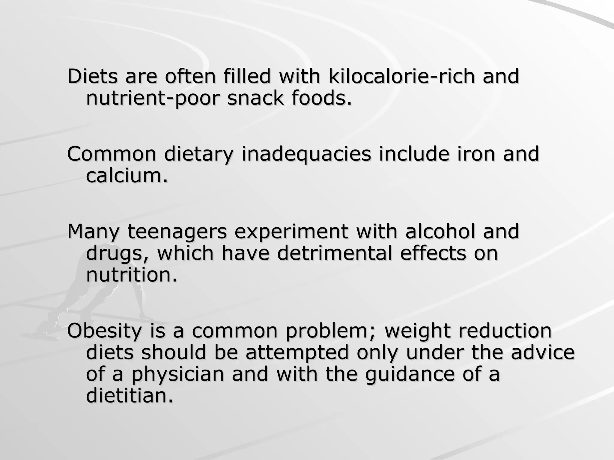 Diets are often filled with kilocalorie-rich and
Diets are often filled with kilocalorie-rich and
nutrient-poor snack foods.
nutrient-poor snack foods.
Common dietary inadequacies include iron and
Common dietary inadequacies include iron and
calcium.
calcium.
Many teenagers experiment with alcohol and
Many teenagers experiment with alcohol and
drugs, which have detrimental effects on
drugs, which have detrimental effects on
nutrition.
nutrition.
Obesity is a common problem; weight reduction
Obesity is a common problem; weight reduction
diets should be attempted only under the advice
diets should be attempted only under the advice
of a physician and with the guidance of a
of a physician and with the guidance of a
dietitian.
dietitian.
 
