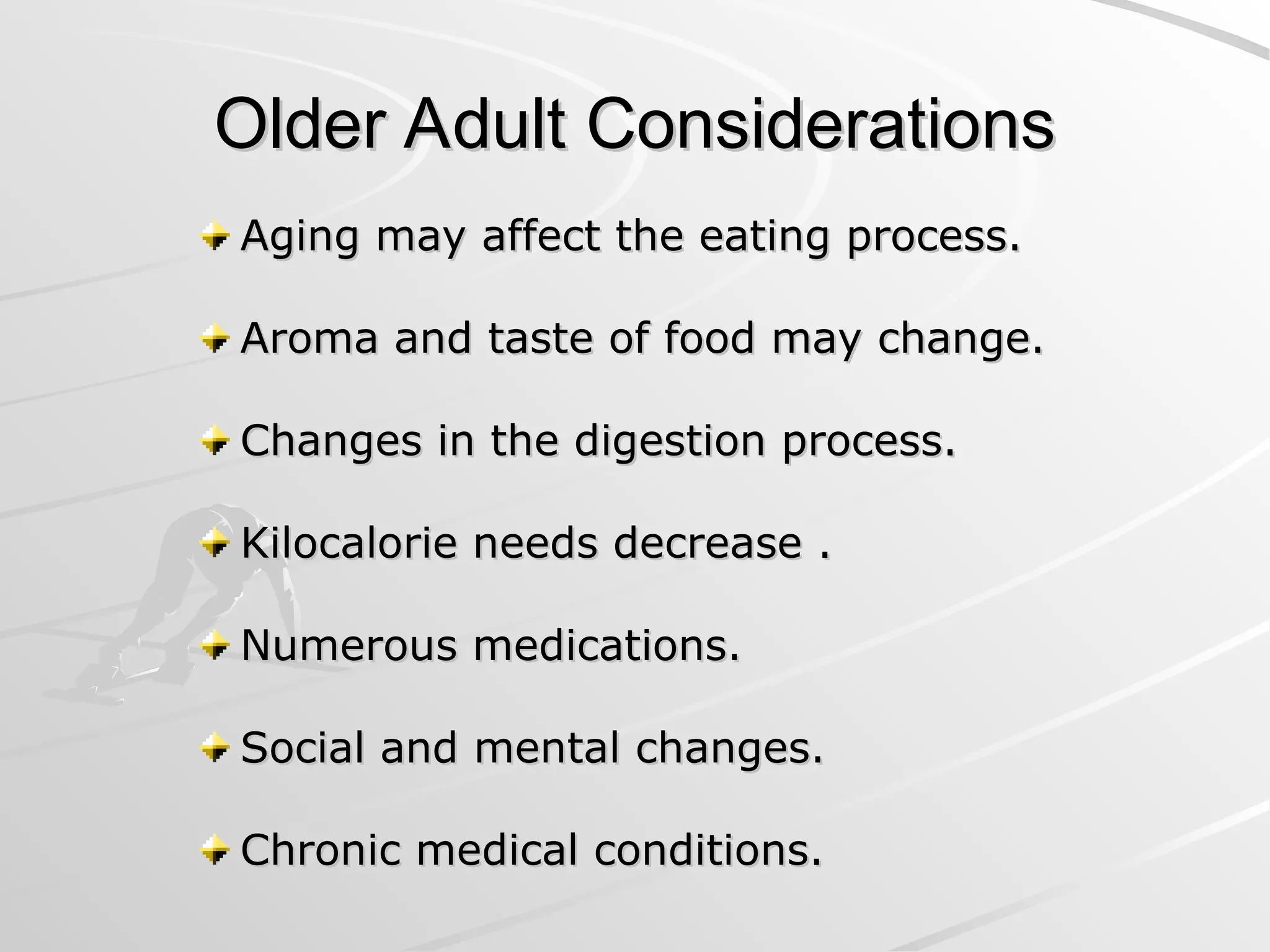 Older Adult Considerations
Older Adult Considerations
Aging may affect the eating process.
Aging may affect the eating process.
Aroma and taste of food may change.
Aroma and taste of food may change.
Changes in the digestion process.
Changes in the digestion process.
Kilocalorie needs decrease .
Kilocalorie needs decrease .
Numerous medications.
Numerous medications.
Social and mental changes.
Social and mental changes.
Chronic medical conditions.
Chronic medical conditions.
 