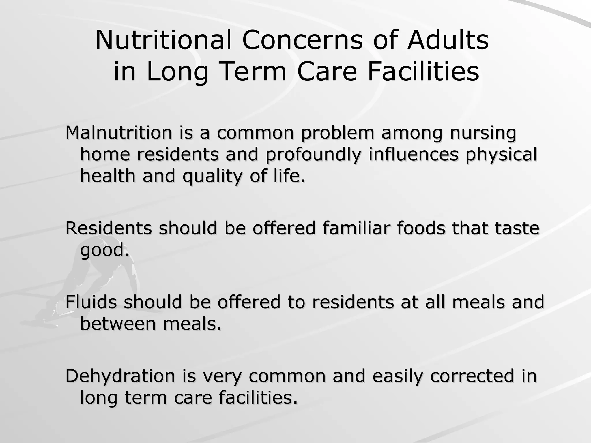 Malnutrition is a common problem among nursing
Malnutrition is a common problem among nursing
home residents and profoundly influences physical
home residents and profoundly influences physical
health and quality of life.
health and quality of life.
Residents should be offered familiar foods that taste
Residents should be offered familiar foods that taste
good.
good.
Fluids should be offered to residents at all meals and
Fluids should be offered to residents at all meals and
between meals.
between meals.
Dehydration is very common and easily corrected in
Dehydration is very common and easily corrected in
long term care facilities.
long term care facilities.
Nutritional Concerns of Adults
in Long Term Care Facilities
 