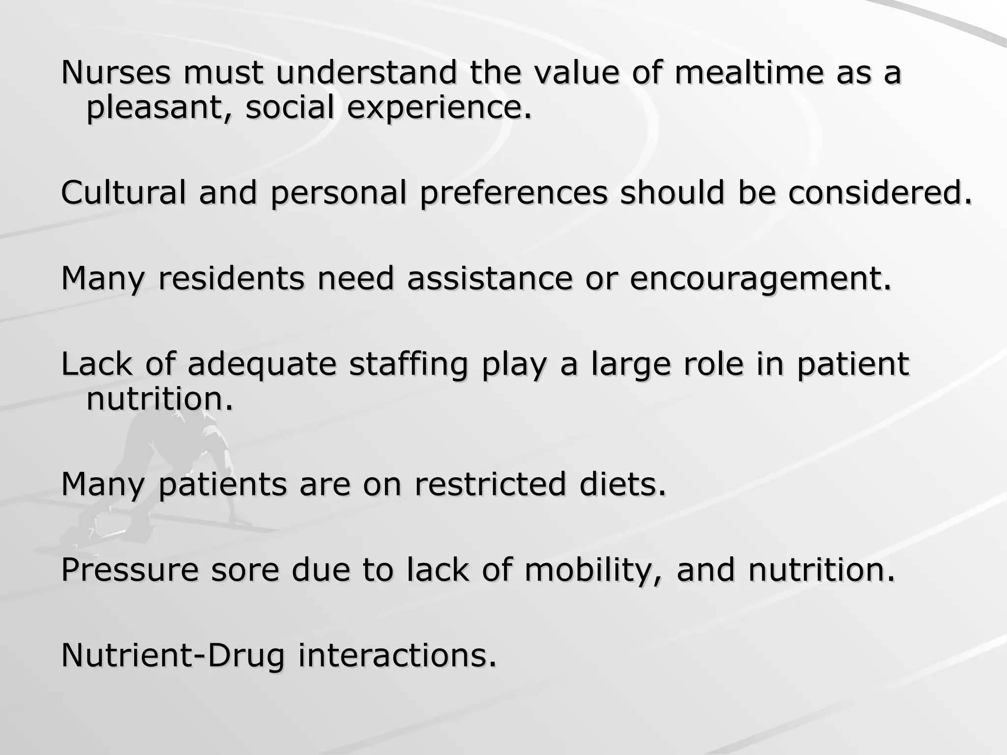 Nurses must understand the value of mealtime as a
Nurses must understand the value of mealtime as a
pleasant, social experience.
pleasant, social experience.
Cultural and personal preferences should be considered.
Cultural and personal preferences should be considered.
Many residents need assistance or encouragement.
Many residents need assistance or encouragement.
Lack of adequate staffing play a large role in patient
Lack of adequate staffing play a large role in patient
nutrition.
nutrition.
Many patients are on restricted diets.
Many patients are on restricted diets.
Pressure sore due to lack of mobility, and nutrition.
Pressure sore due to lack of mobility, and nutrition.
Nutrient-Drug interactions.
Nutrient-Drug interactions.
 