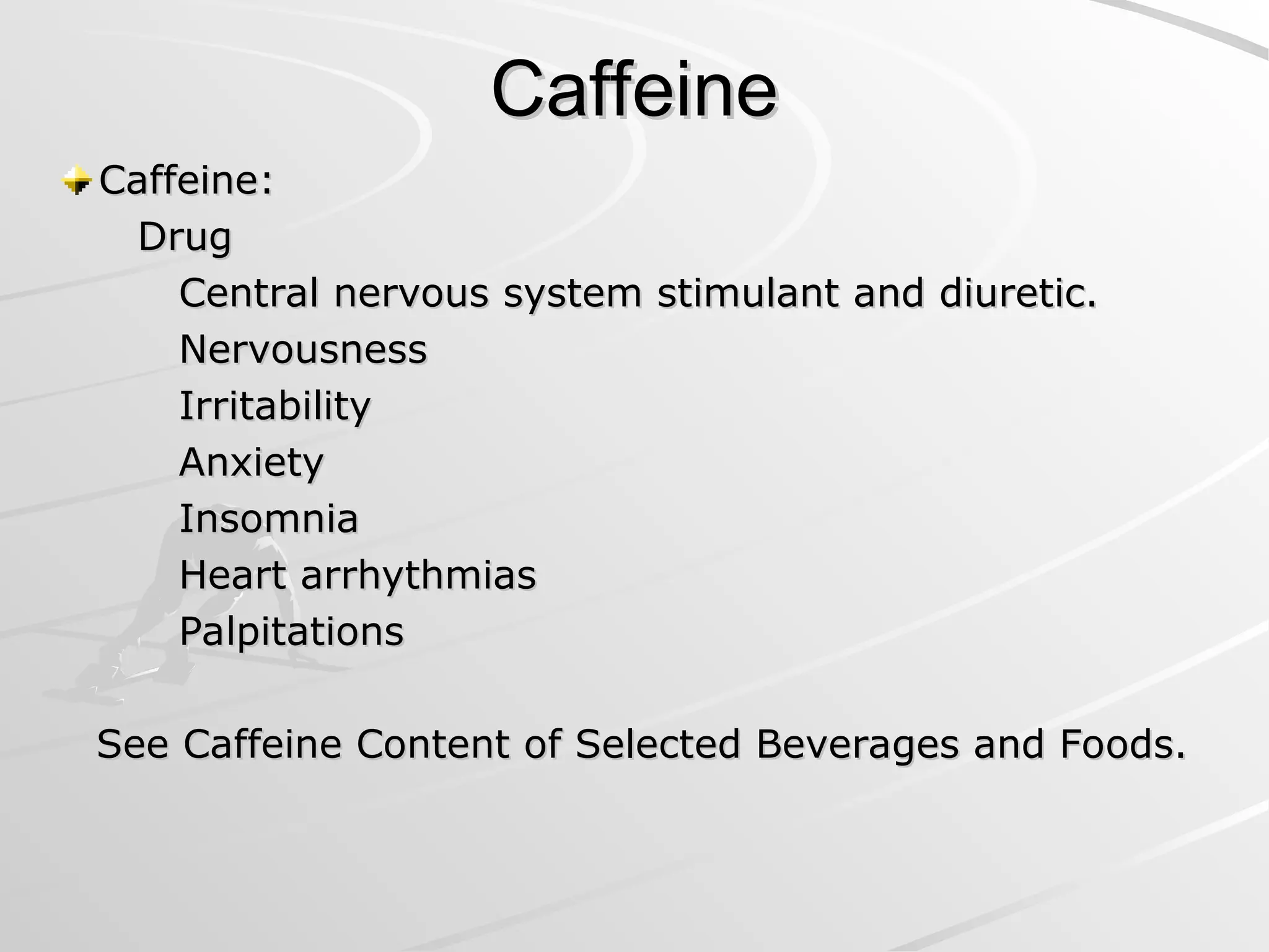 Caffeine
Caffeine
Caffeine:
Caffeine:
Drug
Drug
Central nervous system stimulant and diuretic.
Central nervous system stimulant and diuretic.
Nervousness
Nervousness
Irritability
Irritability
Anxiety
Anxiety
Insomnia
Insomnia
Heart arrhythmias
Heart arrhythmias
Palpitations
Palpitations
See Caffeine Content of Selected Beverages and Foods.
See Caffeine Content of Selected Beverages and Foods.
 