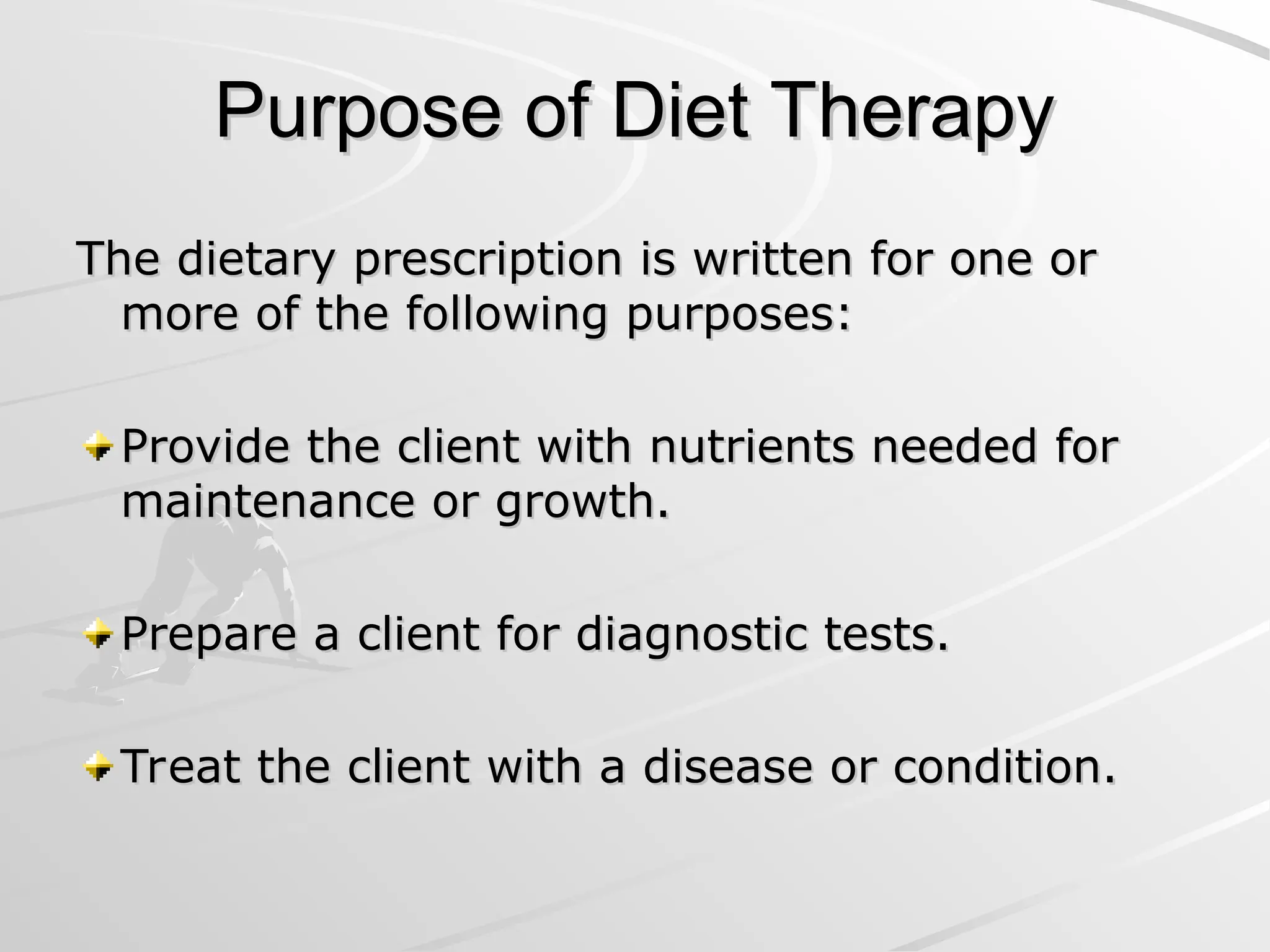 Purpose of Diet Therapy
Purpose of Diet Therapy
The dietary prescription is written for one or
The dietary prescription is written for one or
more of the following purposes:
more of the following purposes:
Provide the client with nutrients needed for
Provide the client with nutrients needed for
maintenance or growth.
maintenance or growth.
Prepare a client for diagnostic tests.
Prepare a client for diagnostic tests.
Treat the client with a disease or condition.
Treat the client with a disease or condition.
 