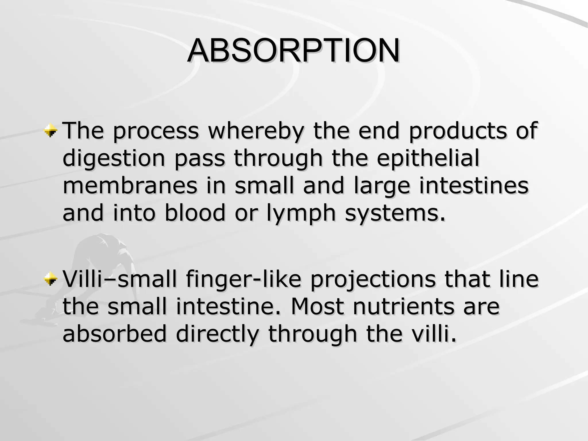 ABSORPTION
ABSORPTION
The process whereby the end products of
The process whereby the end products of
digestion pass through the epithelial
digestion pass through the epithelial
membranes in small and large intestines
membranes in small and large intestines
and into blood or lymph systems.
and into blood or lymph systems.
Villi–small finger-like projections that line
Villi–small finger-like projections that line
the small intestine. Most nutrients are
the small intestine. Most nutrients are
absorbed directly through the villi.
absorbed directly through the villi.
 