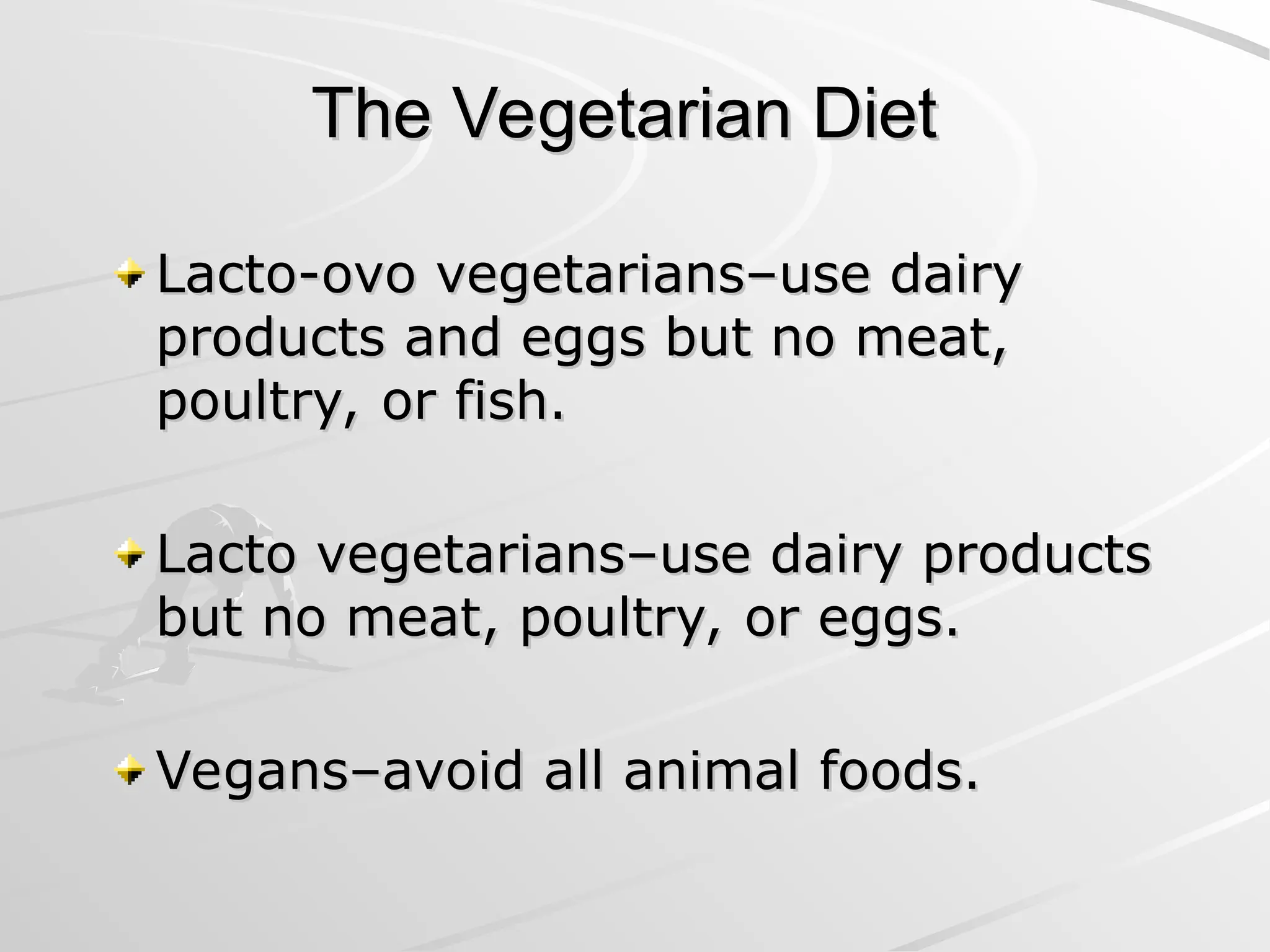 The Vegetarian Diet
The Vegetarian Diet
Lacto-ovo vegetarians–use dairy
Lacto-ovo vegetarians–use dairy
products and eggs but no meat,
products and eggs but no meat,
poultry, or fish.
poultry, or fish.
Lacto vegetarians–use dairy products
Lacto vegetarians–use dairy products
but no meat, poultry, or eggs.
but no meat, poultry, or eggs.
Vegans–avoid all animal foods.
Vegans–avoid all animal foods.
 