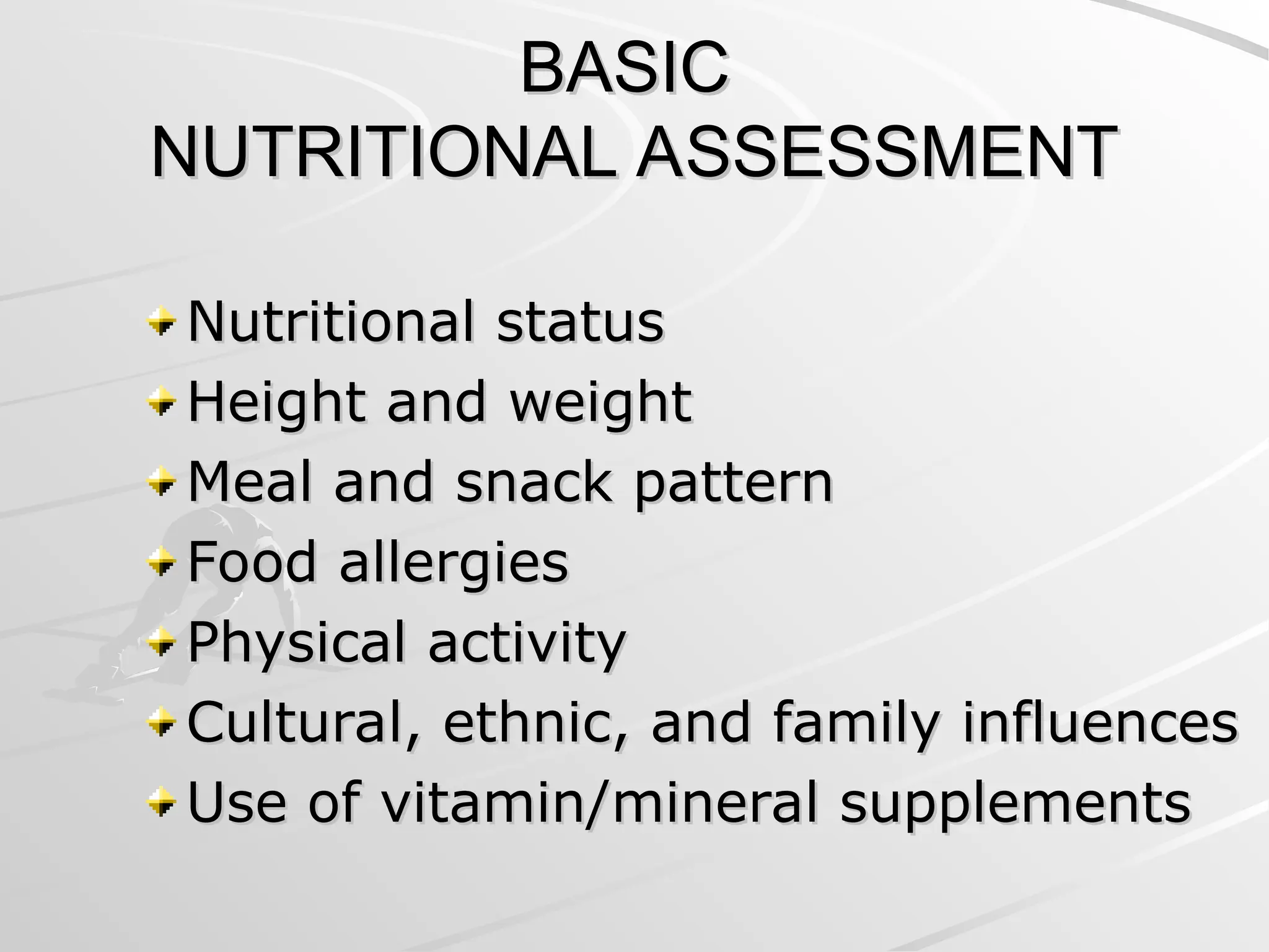 BASIC
BASIC
NUTRITIONAL ASSESSMENT
NUTRITIONAL ASSESSMENT
Nutritional status
Nutritional status
Height and weight
Height and weight
Meal and snack pattern
Meal and snack pattern
Food allergies
Food allergies
Physical activity
Physical activity
Cultural, ethnic, and family influences
Cultural, ethnic, and family influences
Use of vitamin/mineral supplements
Use of vitamin/mineral supplements
 