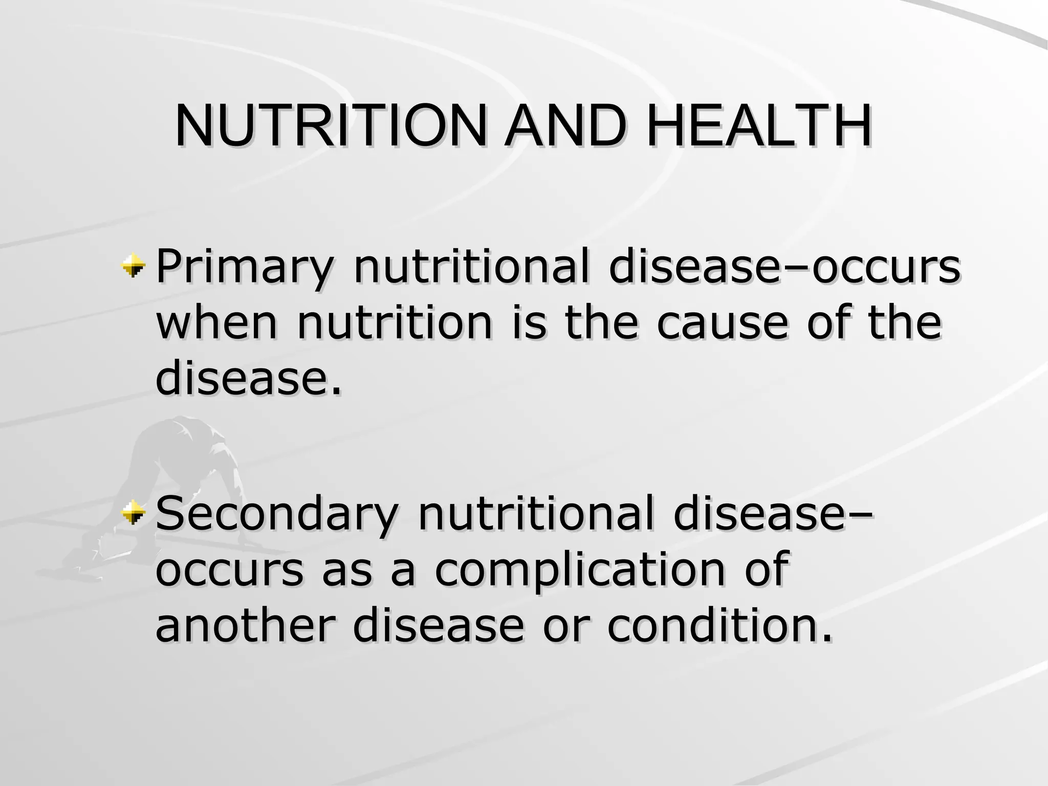 NUTRITION AND HEALTH
NUTRITION AND HEALTH
Primary nutritional disease–occurs
Primary nutritional disease–occurs
when nutrition is the cause of the
when nutrition is the cause of the
disease.
disease.
Secondary nutritional disease–
Secondary nutritional disease–
occurs as a complication of
occurs as a complication of
another disease or condition.
another disease or condition.
 