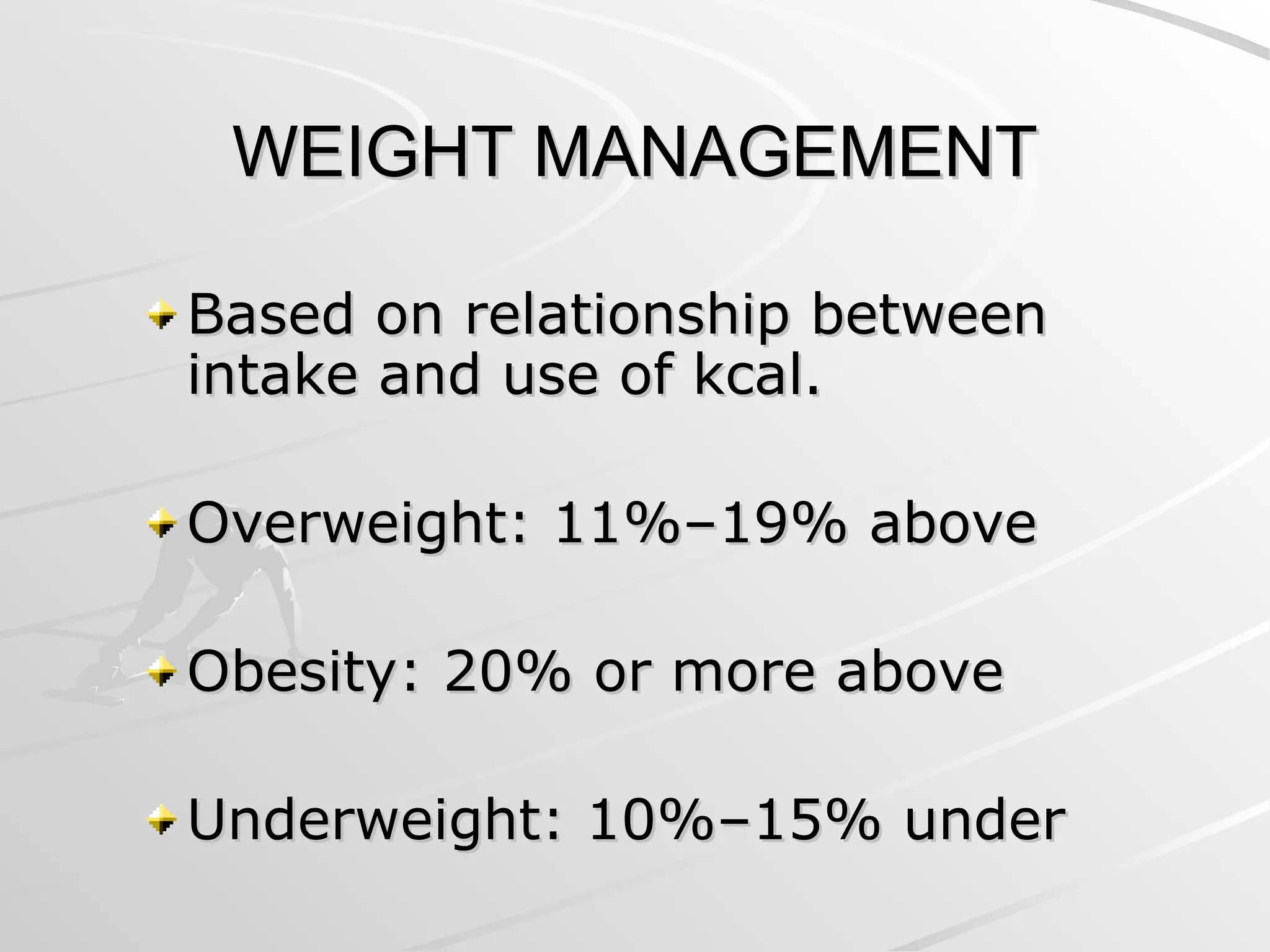 WEIGHT MANAGEMENT
WEIGHT MANAGEMENT
Based on relationship between
Based on relationship between
intake and use of kcal.
intake and use of kcal.
Overweight: 11%–19% above
Overweight: 11%–19% above
Obesity: 20% or more above
Obesity: 20% or more above
Underweight: 10%–15% under
Underweight: 10%–15% under
 