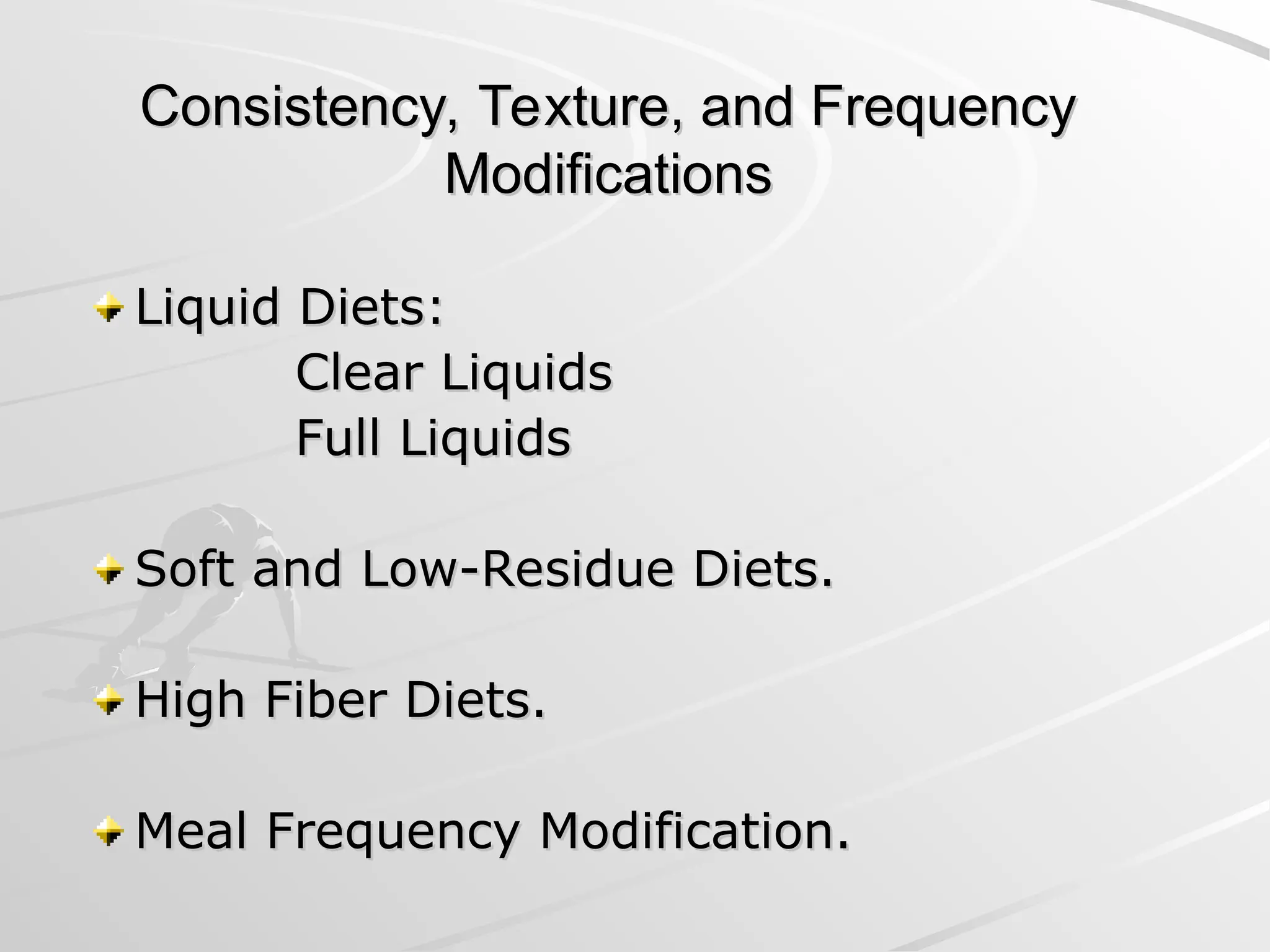Consistency, Texture, and Frequency
Consistency, Texture, and Frequency
Modifications
Modifications
Liquid Diets:
Liquid Diets:
Clear Liquids
Clear Liquids
Full Liquids
Full Liquids
Soft and Low-Residue Diets.
Soft and Low-Residue Diets.
High Fiber Diets.
High Fiber Diets.
Meal Frequency Modification.
Meal Frequency Modification.
 