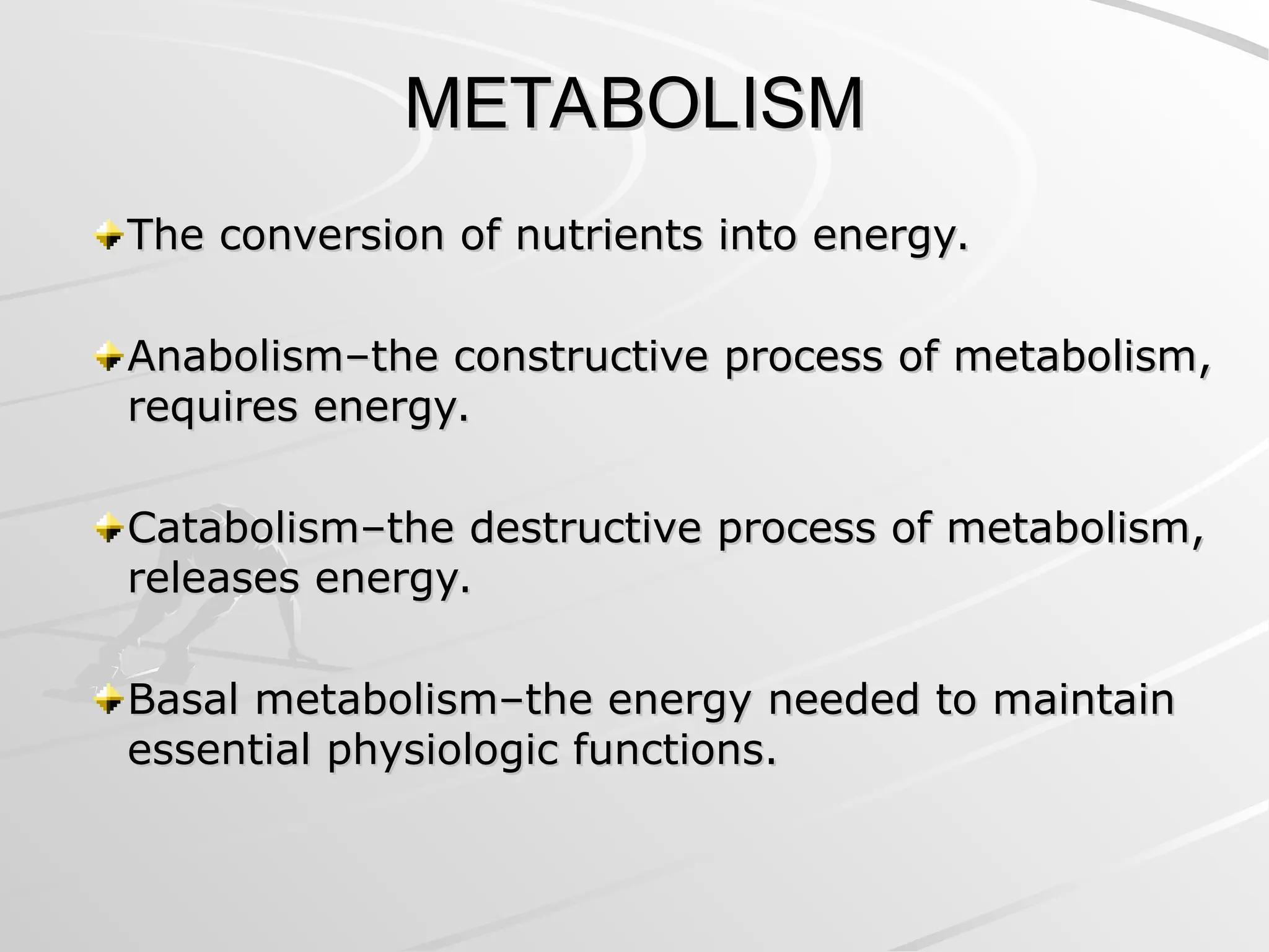 METABOLISM
METABOLISM
The conversion of nutrients into energy.
The conversion of nutrients into energy.
Anabolism–the constructive process of metabolism,
Anabolism–the constructive process of metabolism,
requires energy.
requires energy.
Catabolism–the destructive process of metabolism,
Catabolism–the destructive process of metabolism,
releases energy.
releases energy.
Basal metabolism–the energy needed to maintain
Basal metabolism–the energy needed to maintain
essential physiologic functions.
essential physiologic functions.
 