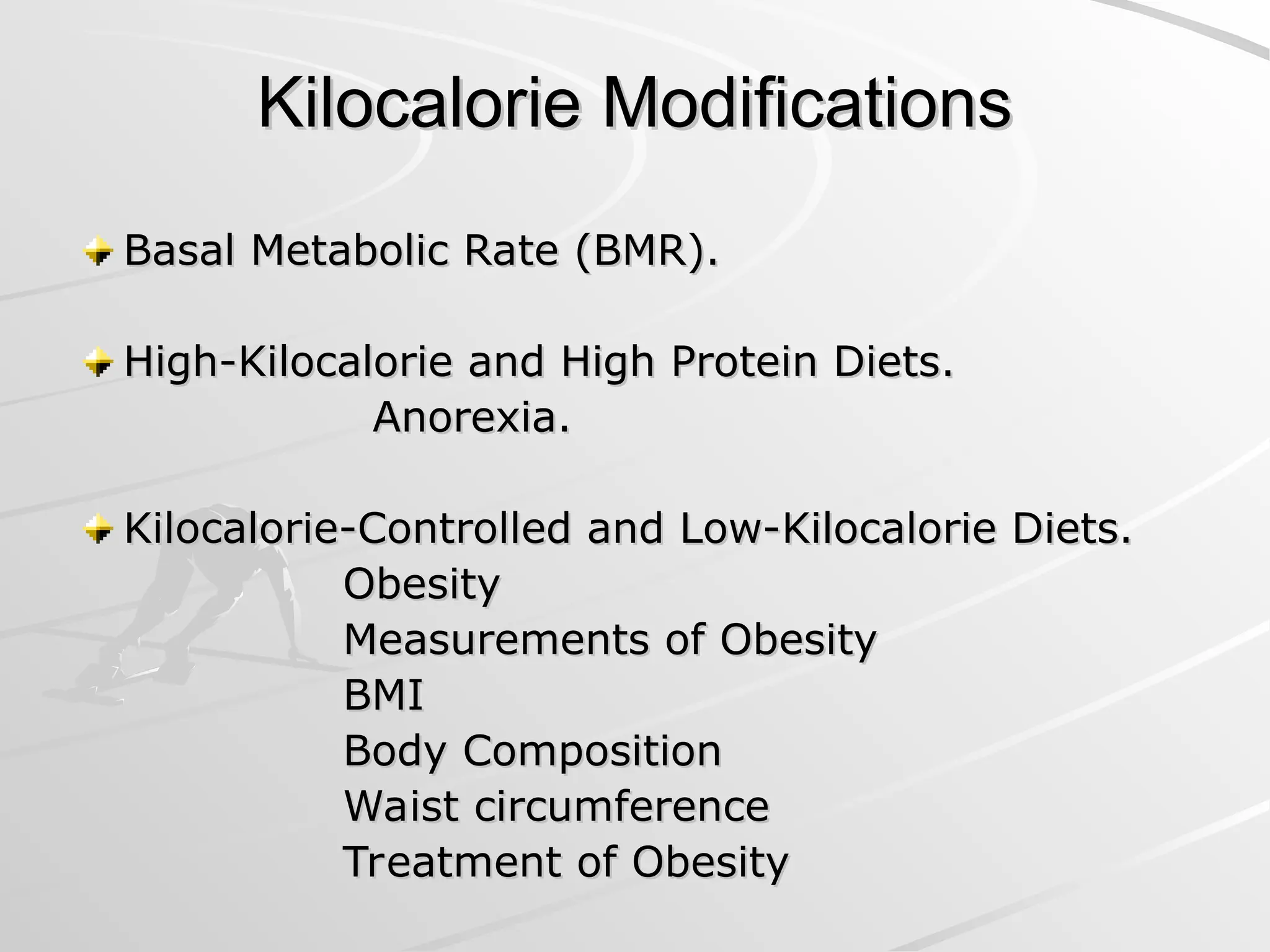Kilocalorie Modifications
Kilocalorie Modifications
Basal Metabolic Rate (BMR).
Basal Metabolic Rate (BMR).
High-Kilocalorie and High Protein Diets.
High-Kilocalorie and High Protein Diets.
Anorexia.
Anorexia.
Kilocalorie-Controlled and Low-Kilocalorie Diets.
Kilocalorie-Controlled and Low-Kilocalorie Diets.
Obesity
Obesity
Measurements of Obesity
Measurements of Obesity
BMI
BMI
Body Composition
Body Composition
Waist circumference
Waist circumference
Treatment of Obesity
Treatment of Obesity
 