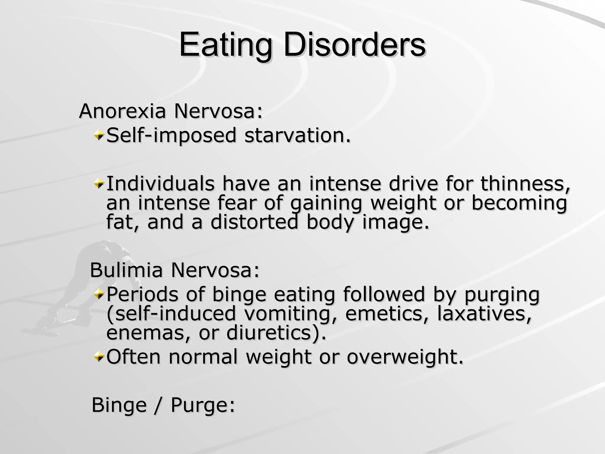 Eating Disorders
Eating Disorders
Anorexia Nervosa:
Anorexia Nervosa:
Self-imposed starvation.
Self-imposed starvation.
Individuals have an intense drive for thinness,
Individuals have an intense drive for thinness,
an intense fear of gaining weight or becoming
an intense fear of gaining weight or becoming
fat, and a distorted body image.
fat, and a distorted body image.
Bulimia Nervosa:
Bulimia Nervosa:
Periods of binge eating followed by purging
Periods of binge eating followed by purging
(self-induced vomiting, emetics, laxatives,
(self-induced vomiting, emetics, laxatives,
enemas, or diuretics).
enemas, or diuretics).
Often normal weight or overweight.
Often normal weight or overweight.
Binge / Purge:
Binge / Purge:
 