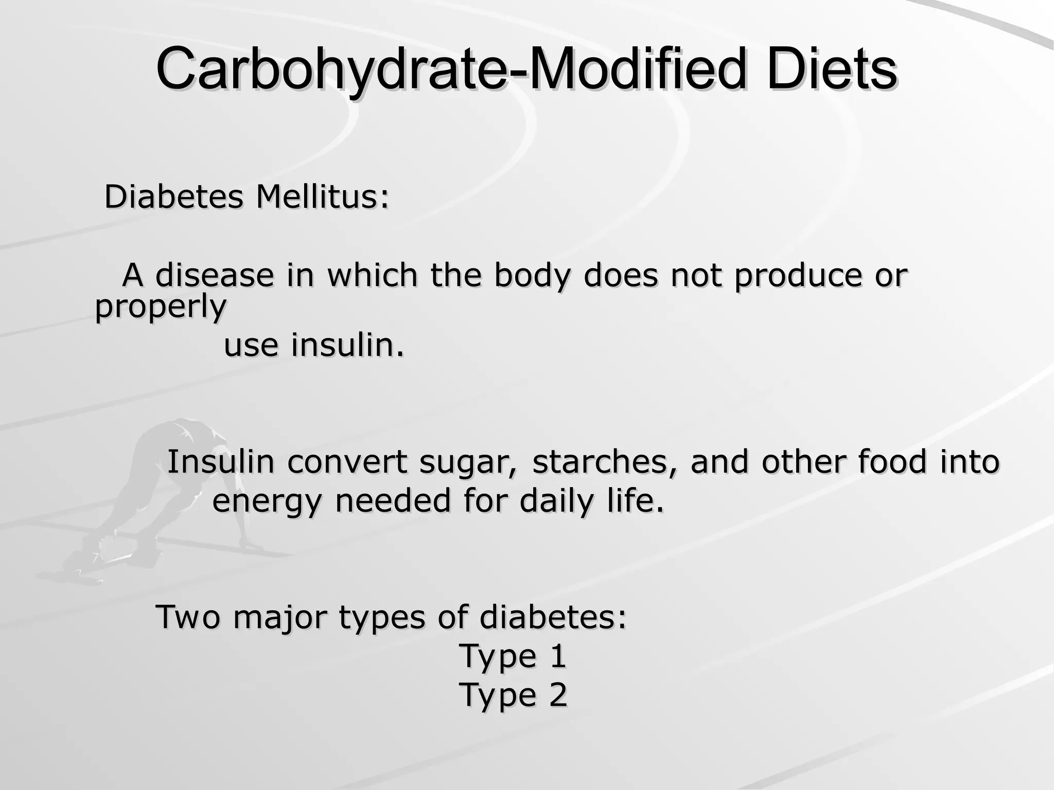 Carbohydrate-Modified Diets
Carbohydrate-Modified Diets
Diabetes Mellitus:
Diabetes Mellitus:
A disease in which the body does not produce or
A disease in which the body does not produce or
properly
properly
use insulin.
use insulin.
Insulin convert sugar, starches, and other food into
Insulin convert sugar, starches, and other food into
energy needed for daily life.
energy needed for daily life.
Two major types of diabetes:
Two major types of diabetes:
Type 1
Type 1
Type 2
Type 2
 
