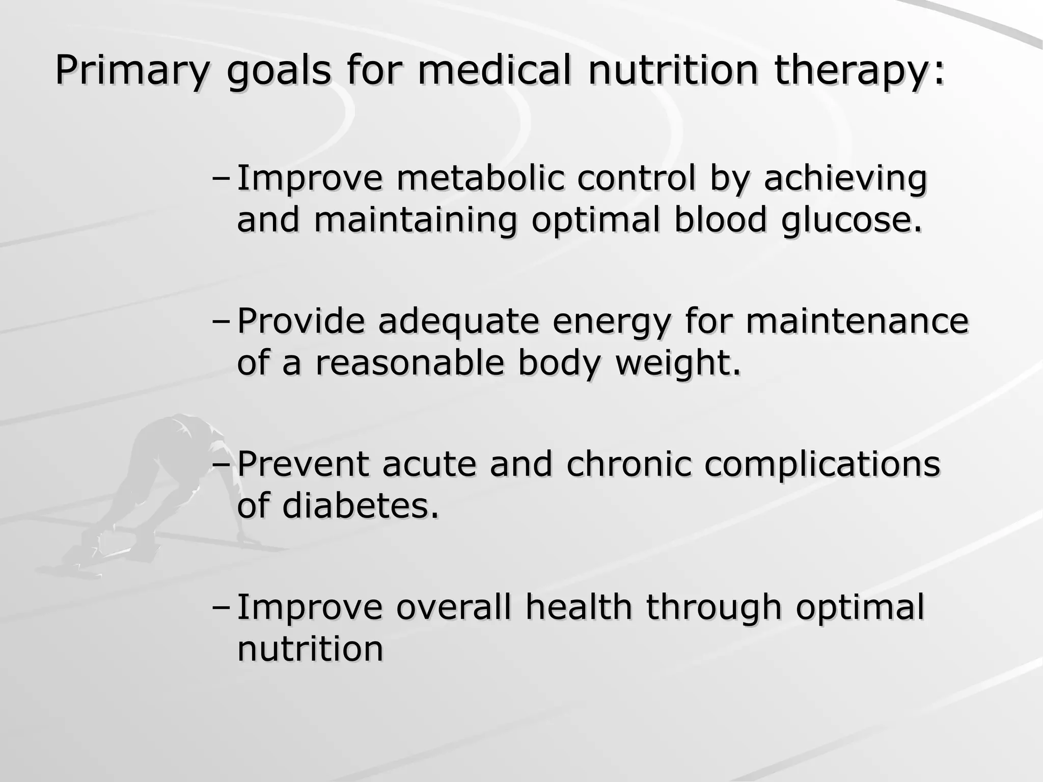 Primary goals for medical nutrition therapy:
Primary goals for medical nutrition therapy:
– Improve metabolic control by achieving
Improve metabolic control by achieving
and maintaining optimal blood glucose.
and maintaining optimal blood glucose.
– Provide adequate energy for maintenance
Provide adequate energy for maintenance
of a reasonable body weight.
of a reasonable body weight.
– Prevent acute and chronic complications
Prevent acute and chronic complications
of diabetes.
of diabetes.
– Improve overall health through optimal
Improve overall health through optimal
nutrition
nutrition
 