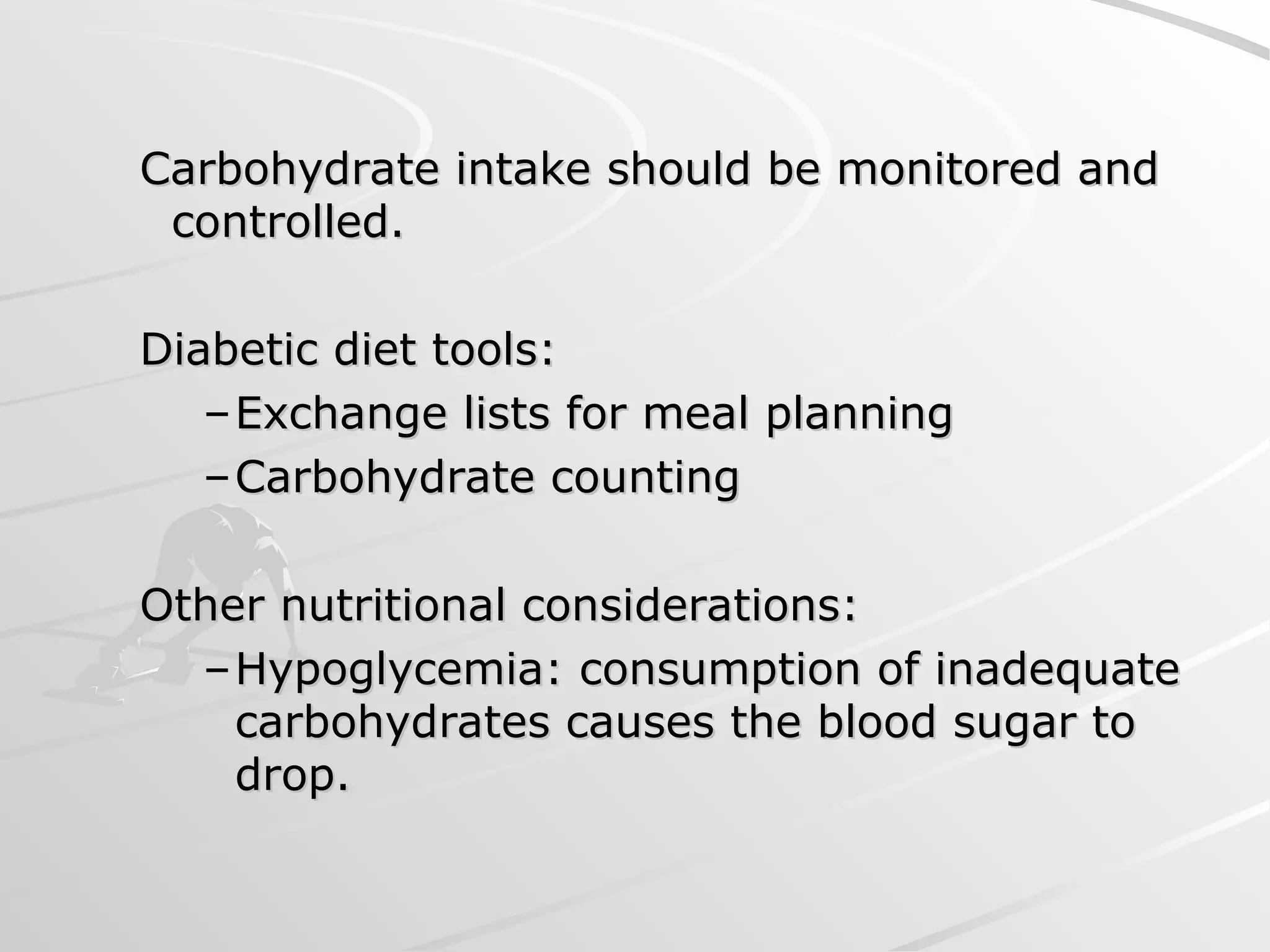 Carbohydrate intake should be monitored and
Carbohydrate intake should be monitored and
controlled.
controlled.
Diabetic diet tools:
Diabetic diet tools:
–Exchange lists for meal planning
Exchange lists for meal planning
–Carbohydrate counting
Carbohydrate counting
Other nutritional considerations:
Other nutritional considerations:
–Hypoglycemia: consumption of inadequate
Hypoglycemia: consumption of inadequate
carbohydrates causes the blood sugar to
carbohydrates causes the blood sugar to
drop.
drop.
 