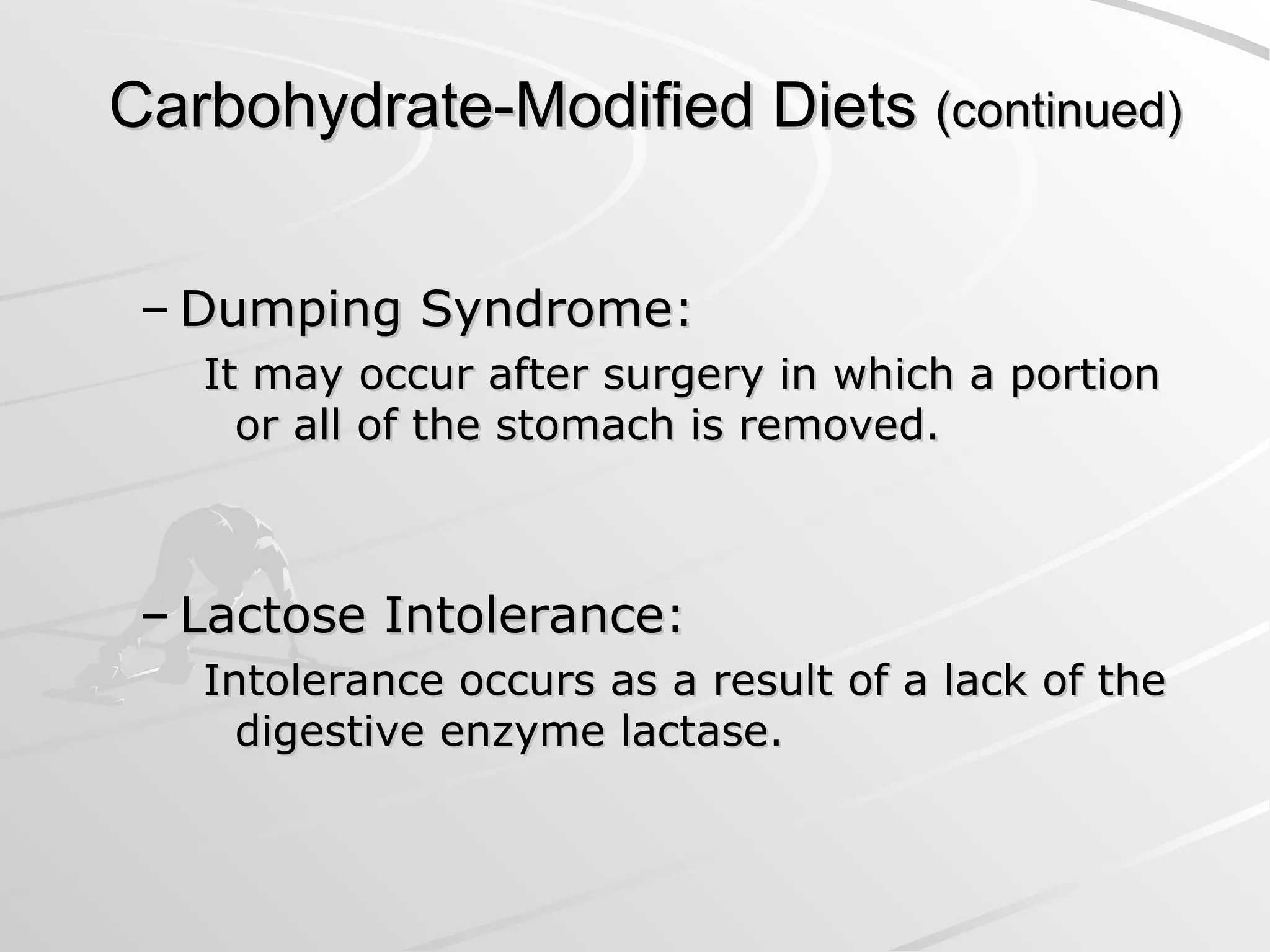 Carbohydrate-Modified Diets
Carbohydrate-Modified Diets (continued)
(continued)
– Dumping Syndrome:
Dumping Syndrome:
It may occur after surgery in which a portion
It may occur after surgery in which a portion
or all of the stomach is removed.
or all of the stomach is removed.
– Lactose Intolerance:
Lactose Intolerance:
Intolerance occurs as a result of a lack of the
Intolerance occurs as a result of a lack of the
digestive enzyme lactase.
digestive enzyme lactase.
 