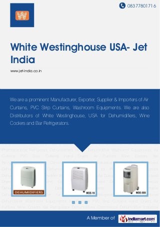 08377801716
A Member of
White Westinghouse USA- Jet
India
www.jet-india.co.in
Dehumidifiers Commercial Dehumidifier Industrial Dehumidifiers Basement
Dehumidifiers Portable Dehumidifiers Dehumidifier for Pharmaceutical Refrigerant
Dehumidifiers Home Dehumidifier Washroom Equipments Air Curtains PVC Strip Curtains Hand
Dryers Air Purifiers Wine Coolers Bar Refrigerator Dehumidifiers Commercial
Dehumidifier Industrial Dehumidifiers Basement Dehumidifiers Portable
Dehumidifiers Dehumidifier for Pharmaceutical Refrigerant Dehumidifiers Home
Dehumidifier Washroom Equipments Air Curtains PVC Strip Curtains Hand Dryers Air
Purifiers Wine Coolers Bar Refrigerator Dehumidifiers Commercial Dehumidifier Industrial
Dehumidifiers Basement Dehumidifiers Portable Dehumidifiers Dehumidifier for
Pharmaceutical Refrigerant Dehumidifiers Home Dehumidifier Washroom Equipments Air
Curtains PVC Strip Curtains Hand Dryers Air Purifiers Wine Coolers Bar
Refrigerator Dehumidifiers Commercial Dehumidifier Industrial Dehumidifiers Basement
Dehumidifiers Portable Dehumidifiers Dehumidifier for Pharmaceutical Refrigerant
Dehumidifiers Home Dehumidifier Washroom Equipments Air Curtains PVC Strip Curtains Hand
Dryers Air Purifiers Wine Coolers Bar Refrigerator Dehumidifiers Commercial
Dehumidifier Industrial Dehumidifiers Basement Dehumidifiers Portable
Dehumidifiers Dehumidifier for Pharmaceutical Refrigerant Dehumidifiers Home
Dehumidifier Washroom Equipments Air Curtains PVC Strip Curtains Hand Dryers Air
Purifiers Wine Coolers Bar Refrigerator Dehumidifiers Commercial Dehumidifier Industrial
We are a prominent Manufacturer, Exporter, Supplier & Importers of Air
Curtains, PVC Strip Curtains, Washroom Equipments. We are also
Distributors of White Westinghouse, USA for Dehumidifiers, Wine
Coolers and Bar Refrigerators.
 