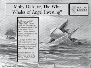 “Moby-Dick; or, The White
Whales of Angel Investing”
   In Herman Melville’s
   “Moby-Dick”, Captain
   Ahab was chronicled on
   his relentless pursuit of the
   white whale, “Moby-
   Dick”. To his eventual
   demise, Ahab pursued the
   “White Whale”…

   Are angel investors, other
   early stage investors and
   even entrepreneurs, equally
   possessed in the chase of
   their “White Whales”?

   “Call me Ishmael” and
   let’s pursue some of the
   “White Whales” of early
   stage investing…

                                   “White Whales of Angel Investing”
                                   ©2011 Tech Coast Angels
 