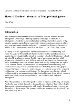 Lecture at Institute of Education University of London November 17 2004


Howard Gardner : the myth of Multiple Intelligences

John White




Introduction
This evening I want to examine Howard Gardner’s idea that there are multiple
intelligences (MI theory). MI theory identifies some eight or nine types of
intelligence: not only the logico-mathematical and linguistic kinds measured by IQ,
but, also musical, spatial, bodily-kinaesthetic, intrapersonal, interpersonal, to which
have now been added naturalist and possibly existential intelligences. My question
will be: is there good evidence that these intelligences exist? Or are they a myth?

MI theory is all the rage in school reform across the world. I heard recently from
James McAleese of Richard Hale School in Hertford that the Canadian province of
Quebec has introduced the idea into all its secondary schools. In Britain many schools
are using MI as a basis for a more flexible type of teaching and learning, which
acknowledges that children have different preferred ‘learning styles’. Not everyone
learns best through traditional methods which draw heavily on linguistic and logical
skills. So room is made for children who can bring to bear on their learning their
ability in music, say, or their kinaesthetic abilities. In history, for example, pupils’
work on the Treaty of Versailles might include a conventional essay for the linguistic
children and a rap presentation of the treaty for the musical ones. In many schools
children are given questionnaires to profile their intelligences. Some schools give their
pupils smart cards – the size of credit cards - inscribed with their preferred
intelligences.

And MI does appear to deliver the goods in terms of inclusion and raising self-esteem.
Pupils who used to think themselves dim can blossom when they find out how bright
they are making music or interacting with people. Kinaesthetic learners can now see
themselves as ‘body smart’. The idea that intelligence is not necessarily tied to IQ has
been a liberating force.




                                                                                          1
 