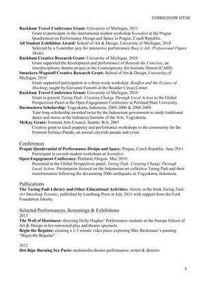  
                                                                            CURRICULUM	
  VITAE	
  

Rackham Travel Conference Grant: University of Michigan, 2011
       Grant to participate in the international student workshop Scenofest at the Prague
       Quadrennial on Performance Design and Space in Prague, Czech Republic.
All Student Exhibition Award: School of Art & Design, University of Michigan, 2010
       Selected by a 5-member jury for interactive performance Buoj iz Jeb, Professional Figure
       Model.
Rackham Creative Research Grant: University of Michigan, 2010
       Grant supported the development and performance of Beneath the Concrete, an
       interdisciplinary theater project at the Contemporary Art Institute Detroit (CAID).
Smuckers-Wagstaff Creative Research Grant: School of Art & Design, University of
Michigan, 2010
       Grant supported participation in a three-week workshop: Bouffon and the Ecstasy of
       Mocking, taught by Giovanni Fussetti at the Boulder Circus Center.
Rackham Travel Conference Grant: University of Michigan, 2010
       Grant to present Taring Padi: Creating Change Through Local Action in the Global
       Perspectives Panel at the Open Engagement Conference at Portland State University.
Darmasiswa Scholarship: Yogyakarta, Indonesia, 2005-2006 & 2008-2009
       Year-long scholarship awarded twice by the Indonesian government to study traditional
       dance and music at the Indonesia Institute of the Arts, Yogyakarta.
McKay Grant: Fremont Arts Council, Seattle, WA, 2007
       Creative grant to teach puppetry and performance workshops to the community for the
       Fremont Solstice Parade, an annual citywide parade and event.

Conferences
Prague Quadrennial of Performance Design and Space: Prague, Czech Republic. June 2011
      Participant in several student workshops at Scenofest.
Open Engagement Conference: Portland, Oregon. May 2010
      Presented in the Global Perspectives panel, Taring Padi: Creating Change Through
      Local Action. Presentation focused on the Indonesian art collective Taring Padi and their
      transformation following the devastating 2006 earthquake in Yogyakarta, Indonesia.

Publications
The Taring Padi Library and Other Educational Activities: Article in the book Taring Padi:
Art Smashing Tyranny, published by Lumbung Press in July 2011 with support from the Ford
Foundation Jakarta.

Selected Performances, Screenings & Exhibitions
2013
The Well of Horniness: directing Holly Hughes’ Performance students at the Stamps School of
Art & Design in her renowned play and theater spectacle.
Begin the Beguine: creating a 2-3 minute video piece exploring Max Beckmann’s painting
“Begin the Beguine”.

2012
Hot Ripe Burning Sex Parts: multimedia theater performance; writer & director



       	
                                                                                     3	
  
 