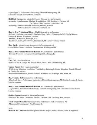  
                                                                              CURRICULUM	
  VITAE	
  

-Apocalypse!!!, Performance Laboratory, Detroit Contemporary, MI.
Emilia Javanica & Carrie Morris, curators.

Red Blob Massacre: a silent short horror film and live performance
-screening + performance: Chelsea River Gallery, AIR Residency, Chelsea, MI
                          The Cavern Club, Premiere, Ann Arbor, MI
-screening: B Movie Horror Celebration, Ontario, Canada
            B Movie Horror Celebration, Franklin, IN

Buoj iz Jeb, Professional Figure Model: interactive performance
-REwork exhibition, Art Attack!, Northrup King Gallery, Minneapolis MN. Molly Balcom
Raleigh & Kirstin Wiegmann, curators.
-Dumbo Arts Festival, Brooklyn, NY
-Lockdown, HatchArt Collective, Hamtramck, MI. James Cornish, curator.

Boss Battle: interactive performance with Spontaneous Art
-Art of Video Games exhibition, Smithsonian, Washington D.C.

Buoj iz Jeb, Summer Swimsuit Edition 2012: interactive performance
-Chicago Women’s Comedy Festival, Stage 773, Chicago, IL

2011
Face Off: video installation
-School of Art & Design All Student Show, Work: Ann Arbor Gallery, MI.

Cucian Kami: short video documentary
-While in the Meantime exhibition, Tent Gallery, Edinburgh, United Kingdom. Rosalie Monod
de Froideville, curator.
-International exhibition, Slusser Gallery, School of Art & Design, Ann Arbor, MI.

Die, Tomato, Die!!!: interactive performance
-The Death Show, Performance Laboratory, Detroit Contemporary, MI. Emilia Javanica & Carrie
Morris, curators.

Buoj iz Jeb, Summer Swimsuit Edition 2011: interactive performance
-August Show, Performance Laboratory, Detroit Contemporary, MI. Emilia Javanica & Carrie
Morris, curators.

Golden Opera: interactive opera performance
-The Gold Art Show, Dreamland Theater, Ypsilanti, MI. The Dirty Bros, curators.

The Nervous Dental Patient: interactive performance with Spontaneous Art
-Museum of Contemporary Art, Chicago, IL.

2010
Beneath the Concrete: interdisciplinary theater project; writer, director, actor & puppeteer.



       	
                                                                                       4	
  
 