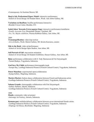  
                                                                           CURRICULUM	
  VITAE	
  

-Contemporary Art Institute Detroit, MI.

Buoj iz Jeb, Professional Figure Model: interactive performance
-School of Art & Design All Student Show, Work: Ann Arbor Gallery, MI.

Variations on Bouffons: bouffon performance/interactive
-Boulder Circus Center, Boulder, CO.

Isabel Jukes’ Karaoke Extravaganza Stage: interactive performance/installation
-Totally Awesome Fest, Dreamland Theater, Ypsilanti, MI.
-Yes, No, Maybe exhibition, Warren Robbins Gallery, Ann Arbor, MI.

2009
Transmogrification: video/stop motion
-Arts & Bodies, Work: Detroit Gallery, MI. Kristin Kurzawa, curator.

Ode to the Boob: video art/performance
-School of Art & Design Open Studios, Ann Arbor, MI.

Self Portrait of Fall: stop motion animation
-School of Art & Design All Student Exhibition, Slusser Gallery, Ann Arbor, MI.

Batu: performance collaboration with S. Tedy Darmawan & Fitri Setyaningsih
-Taman Budaya, Yogyakarta, Indonesia.

God Save My Child: performance/choreography/mask
-Europe Day, Lembaga Indonesia Perancis (French Cultural Center), Yogyakarta, Indonesia.

Potret Manehna: experimental opera/collaboration
-Syang Gallery, Magelang, Indonesia.

Mari(e)-Mari(e): fashion dance collaboration between French and Indonesian artists
-Lembaga Indonesia Perancis (French Cultural Center), Yogyakarta, Indonesia

Sabana Grande: choreography collaboration with Fitri Setyaningsih
-Gallery Salihara, Jakarta, Indonesia
-Lembaga Indonesia Perancis (French Cultural Center), Yogyakarta, Indonesia

2008
Hands: community video art project
-Jatiwangi Art Factory, Jatisura, Indonesia

Kemana pun: multidisciplinary collaboration between seven international female artists.
-Lembaga Indonesia Perancis (French Cultural Center), Yogyakarta, Indonesia
-Eloprogo Art House, Borobudur, Magelang, Indonesia




       	
                                                                                    5	
  
 