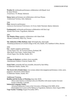  
                                                                           CURRICULUM	
  VITAE	
  

Weather It: multimedia performance collaboration with Djuadi Awal
& Annie Sloman
-Perfurbance #4, Merapi, Indonesia

Sharp Aura: performance art collaboration with Iwan Wijono
-Undisclosed Territory, Solo, Indonesia

2006
Pink: interactive performance
-Indonesia International Performance Art Event, Galeri Nasional, Jakarta, Indonesia

Fundamental: multimedia performance collaboration with Setu Legi
-Kinoki Film Forum, Yogyakarta, Indonesia

2005
The Monkey King: puppetry collaboration with Adam Ende
-Dream Community, Shijr City, Taiwan

The Abduction of Blue Bethany-Ann: full length play; playwright.
-Workshop production at Cornish College of the Arts, Seattle, WA. Kathleen Collins, director.

2004
Eat. : shadow puppetry performance
-Drunk Puppet Nite- the Portland Edition, Portland, OR
-Blue Heron Arts Center, Vashon Island, WA
-Drunk Puppet Nite, Re-Bar, Seattle, WA.

2003
Cirnique de Bonheur: acrobatic clown ensemble
-International Children’s Festival, Seattle, WA

Zanni Tutti: commedia dell’arte ensemble, directed by Sam Sibley.
-Collaborator Studios, Seattle, WA

The Secret Life of Isabel Jukes: one-woman cabaret show/puppetry/performance; writer, actor,
puppeteer, directed by Gabriel Baron
-Collaborator Studios, Seattle, WA

Additional Training
Bouffon and the Ecstasy of Mocking (June-July 2010)
      Three-week intensive workshop in the art of Bouffon with master teacher Giovanni
      Fusetti in Boulder, Colorado.
Indonesian Language Studies
      Advanced Indonesian Course at the University of Michigan (Fall 2009), 60-hr.
      Intermediate level course at Puri Bahasa in Yogyakarta, Indonesia. (June-August 2006)
Yoga Teacher Training (August-November 2007)


       	
                                                                                       6	
  
 