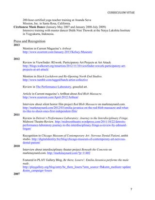  
                                                                            CURRICULUM	
  VITAE	
  

      200-hour certified yoga teacher training at Ananda Seva
      Mission, Inc. in Santa Rosa, California.
Cirebonese Mask Dance (January-May 2007 and January 2008-July 2009)
      Intensive training with master dancer Didik Nini Thowok at the Natya Lakshita Institute
      in Yogyakarta, Indonesia.

Press and Recognition
2013
       Mention in Current Magazine’s Artbeat
       http://www.ecurrent.com/January-2013/Kelsey-Museum/

2012
       Review in Viewfinder: REwork: Participatory Art Projects at Art Attack
       http://blogs.walkerart.org/mnartists/2012/11/10/viewfinder-rework-participatory-art-
       projects-at-art-attack/

       Mention in Hatch Lockdown and Re-Opening North End Studios.
       http://www.tumblr.com/tagged/hatch-artist-collective

       Review in The Performance Laboratory, grassfed art.

       Article in Current magazine’s ArtBeat about Red Blob Massacre.
       http://www.ecurrent.com/April-2012/Artbeat/

       Interview about silent horror film project Red Blob Massacre on markmaynard.com.
       http://markmaynard.com/2012/03/emilia-javanica-on-the-red-blob-massacre-and-what-
       its-like-to-shoot-ones-first-independent-film/
2011
       Review in Detroit’s Performance Laboratory: Journey to the Interdisciplinary Fringe,
       Midwest Theatre Review. http://midwesttheatre.wordpress.com/2011/10/22/detroits-
       performance-laboratory-journey-to-the-interdisciplinary-fringe-a-review-by-edmund-
       lingan/

       Recognition in Chicago Museum of Contemporary Art: Nervous Dental Patient, ambit
       studio. http://digitalidentity.biz/blog/chicago-museum-of-contemporary-art-nervous-
       dental-patient/
2010
       Interview about interdisciplinary theater project Beneath the Concrete on
       markmaynard.com. http://markmaynard.com/?p=11402

       Featured in PLAY Gallery Blog, Be there, Losers!: Emilia Javanica performs the male
       nude.
       http://playgallery.org/blog/entry/be_there_losers/?utm_source=fb&utm_medium=update
       &utm_campaign=losers
2007




       	
                                                                                       7	
  
 