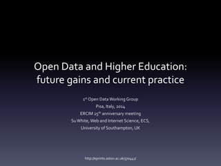 Open Data and Higher Education: 
future gains and current practice 
1st Open Data Working Group 
Pisa, Italy, 2014 
ERCIM 25th anniversary meeting 
Su White, Web and Internet Science, ECS, 
University of Southampton, UK 
http://eprints.soton.ac.uk/370441/ 
 