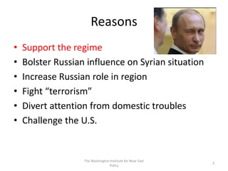 Reasons
• Support the regime
• Bolster Russian influence on Syrian situation
• Increase Russian role in region
• Fight “terrorism”
• Divert attention from domestic troubles
• Challenge the U.S.
The Washington Institute for Near East
Policy
2
 