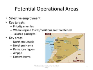 Potential Operational Areas
• Selective employment
• Key targets
– Priority enemies
– Where regime forces/positions are threatened
– Tailored packages
• Key areas
– Northern Latakia
– Northern Hama
– Damascus region
– Aleppo
– Eastern Homs
The Washington Institute for Near East
Policy
6
 