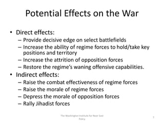 Potential Effects on the War
• Direct effects:
– Provide decisive edge on select battlefields
– Increase the ability of regime forces to hold/take key
positions and territory
– Increase the attrition of opposition forces
– Restore the regime’s waning offensive capabilities.
• Indirect effects:
– Raise the combat effectiveness of regime forces
– Raise the morale of regime forces
– Depress the morale of opposition forces
– Rally Jihadist forces
The Washington Institute for Near East
Policy
7
 