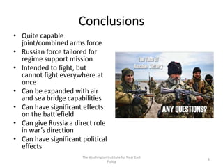 Conclusions
• Quite capable
joint/combined arms force
• Russian force tailored for
regime support mission
• Intended to fight, but
cannot fight everywhere at
once
• Can be expanded with air
and sea bridge capabilities
• Can have significant effects
on the battlefield
• Can give Russia a direct role
in war’s direction
• Can have significant political
effects
The Washington Institute for Near East
Policy
8
 