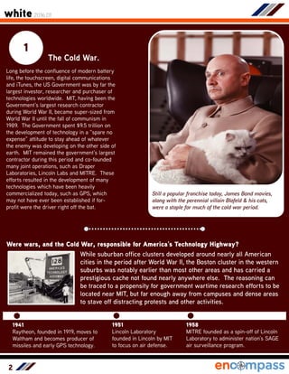2
1
The Cold War.
Long before the confluence of modern battery
life, the touchscreen, digital communications
and iTunes, the US Government was by far the
largest investor, researcher and purchaser of
technologies worldwide. MIT, having been the
Government’s largest research contractor
during World War II, became super-sized from
World War II until the fall of communism in
1989. The Government spent $9.5 trillion on
the development of technology in a “spare no
expense” attitude to stay ahead of whatever
the enemy was developing on the other side of
earth. MIT remained the government’s largest
contractor during this period and co-founded
many joint operations, such as Draper
Laboratories, Lincoln Labs and MITRE. These
efforts resulted in the development of many
technologies which have been heavily
commercialized today, such as GPS, which
may not have ever been established if for-
profit were the driver right off the bat.
Were wars, and the Cold War, responsible for America’s Technology Highway?
Still a popular franchise today, James Bond movies,
along with the perennial villain Blofeld & his cats,
were a staple for much of the cold war period.
1941
Raytheon, founded in 1919, moves to
Waltham and becomes producer of
missiles and early GPS technology.
While suburban office clusters developed around nearly all American
cities in the period after World War II, the Boston cluster in the western
suburbs was notably earlier than most other areas and has carried a
prestigious cache not found nearly anywhere else. The reasoning can
be traced to a propensity for government wartime research efforts to be
located near MIT, but far enough away from campuses and dense areas
to stave off distracting protests and other activities.
1951
Lincoln Laboratory
founded in Lincoln by MIT
to focus on air defense.
1958
MITRE founded as a spin-off of Lincoln
Laboratory to administer nation’s SAGE
air surveillance program.
white 2016.01
 