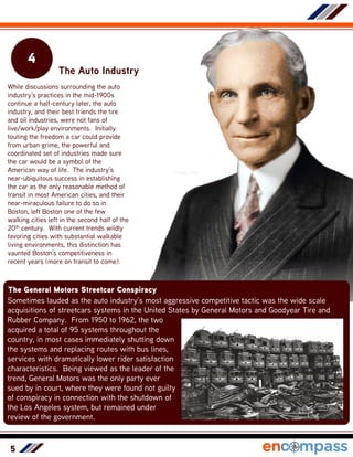 5
4
The Auto Industry
While discussions surrounding the auto
industry’s practices in the mid-1900s
continue a half-century later, the auto
industry, and their best friends the tire
and oil industries, were not fans of
live/work/play environments. Initially
touting the freedom a car could provide
from urban grime, the powerful and
coordinated set of industries made sure
the car would be a symbol of the
American way of life. The industry’s
near-ubiquitous success in establishing
the car as the only reasonable method of
transit in most American cities, and their
near-miraculous failure to do so in
Boston, left Boston one of the few
walking cities left in the second half of the
20th century. With current trends wildly
favoring cities with substantial walkable
living environments, this distinction has
vaunted Boston’s competitiveness in
recent years (more on transit to come).
Henry Ford
The General Motors Streetcar Conspiracy
Sometimes lauded as the auto industry’s most aggressive competitive tactic was the wide scale
acquisitions of streetcars systems in the United States by General Motors and Goodyear Tire and
Rubber Company. From 1950 to 1962, the two
acquired a total of 95 systems throughout the
country, in most cases immediately shutting down
the systems and replacing routes with bus lines,
services with dramatically lower rider satisfaction
characteristics. Being viewed as the leader of the
trend, General Motors was the only party ever
sued by in court, where they were found not guilty
of conspiracy in connection with the shutdown of
the Los Angeles system, but remained under
review of the government.
 
