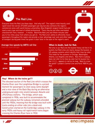 7
6
The Red Line.
Everyone loves the Red Line these days. And why not? The region’s most heavily used
rapid transit line serves 273,000 passengers per day but also connects the region’s
commercial cores with world famous universities, New England’s largest transit hub and
nearly every type and level of skilled professional. There may be one often overlooked
characteristic here, however … it moves. Board the Red Line and fifteen minutes later
you’re five miles away from where you got on. The Red Line’s ability to efficiently move
passengers throughout the region and provide a clear advantage over auto and other types
of transport during peak times has given it clear favor in the eyes of the region’s users.
Average line speeds by MBTA rail line
Peak hour travel averages
9
15
18
21
green
blue
orange
red
mph
Hey! Where do the trains go??
The elevated section of the Red Line which crosses the
Charles River over the Longfellow Bridge is a prized
moment for passengers to steel away some daylight
and a nice view of the Back Bay during an otherwise
underground eight-mile stretch between Alewife and
JFK/Umass stations. The bridge, which was
completed in 1906, was built to accommodate the
planned subway but the subway remained unfunded
until the 1920s, meaning that the bridge was built with
tracks ending on either side into a dead-end.
Construction started on the Cambridge subway in the
early 1920s and heavy rail rapid transit trains began
crossing the Charles River here in 1932.
When in doubt, look for Red.
Not only is our Red Line the busiest heavy rail line in its
system, but Red Lines are nearly always the busiest, in
US subway systems which identify their lines by color.
This holds for the systems in Chicago, Washington,
Atlanta, Los Angeles and others. New York’s subway
does not refer to its lines by color but its busiest line –
the 1, 2, 3 … appears in red on its map. Want to cross
the pond? London’s Central Line and Paris’ RER-A, yes,
Red.
1 2 3
 