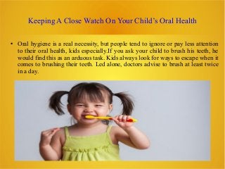 Keeping A Close Watch On Your Child’s Oral Health
● Oral hygiene is a real necessity, but people tend to ignore or pay less attention
to their oral health, kids especially.If you ask your child to brush his teeth, he
would find this as an arduous task. Kids always look for ways to escape when it
comes to brushing their teeth. Led alone, doctors advise to brush at least twice
in a day.
 