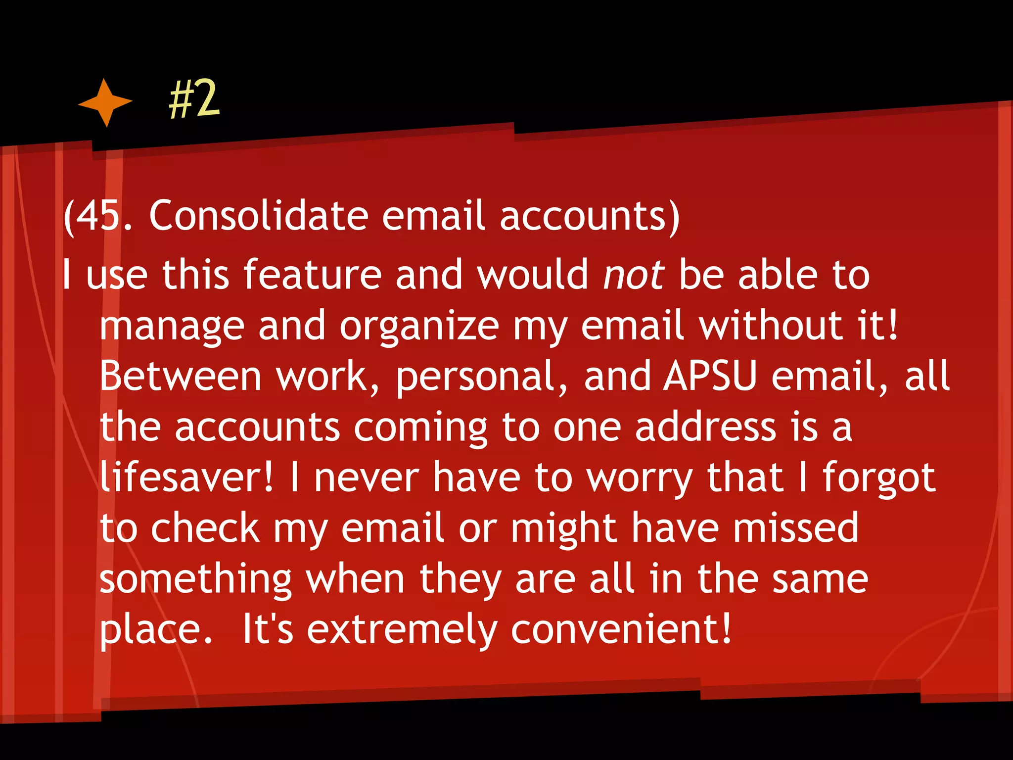 #2

(45. Consolidate email accounts)
I use this feature and would not be able to
   manage and organize my email without it!
   Between work, personal, and APSU email, all
   the accounts coming to one address is a
   lifesaver! I never have to worry that I forgot
   to check my email or might have missed
   something when they are all in the same
   place. It's extremely convenient!
 