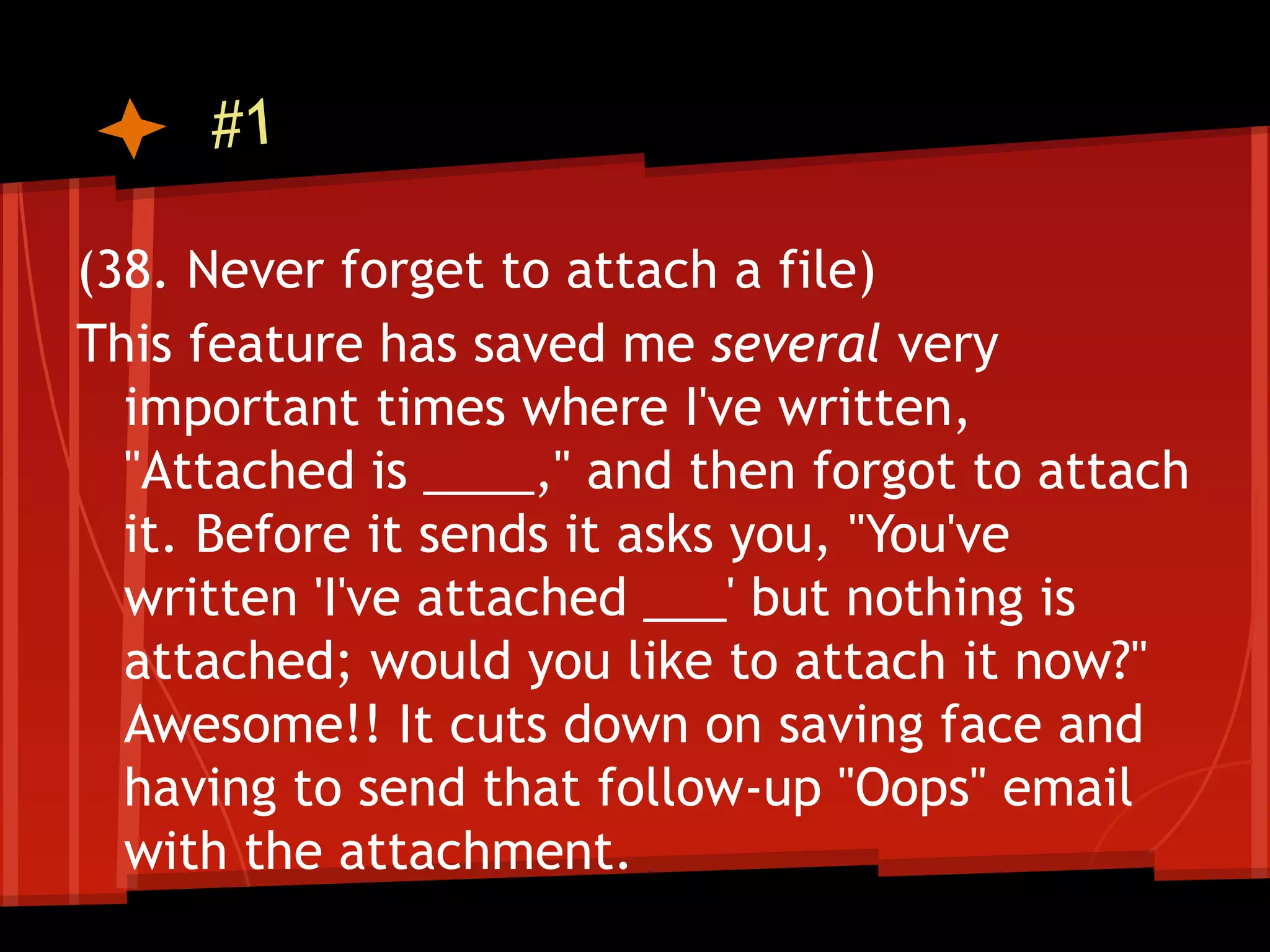 #1

(38. Never forget to attach a file)
This feature has saved me several very
  important times where I've written,
  "Attached is ____," and then forgot to attach
  it. Before it sends it asks you, "You've
  written 'I've attached ___' but nothing is
  attached; would you like to attach it now?"
  Awesome!! It cuts down on saving face and
  having to send that follow-up "Oops" email
  with the attachment.
 