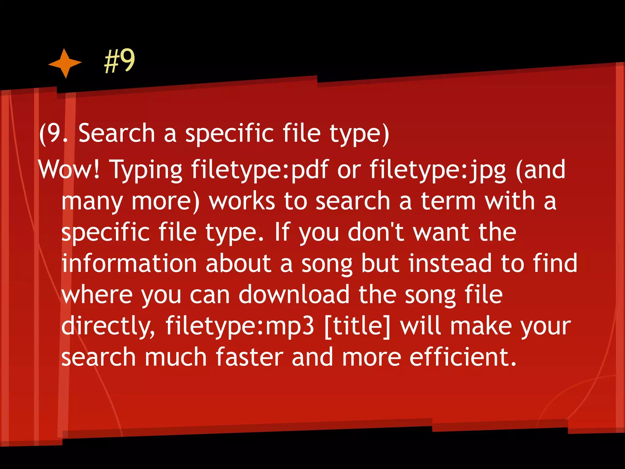 #9

(9. Search a specific file type)
Wow! Typing filetype:pdf or filetype:jpg (and
  many more) works to search a term with a
  specific file type. If you don't want the
  information about a song but instead to find
  where you can download the song file
  directly, filetype:mp3 [title] will make your
  search much faster and more efficient.
 