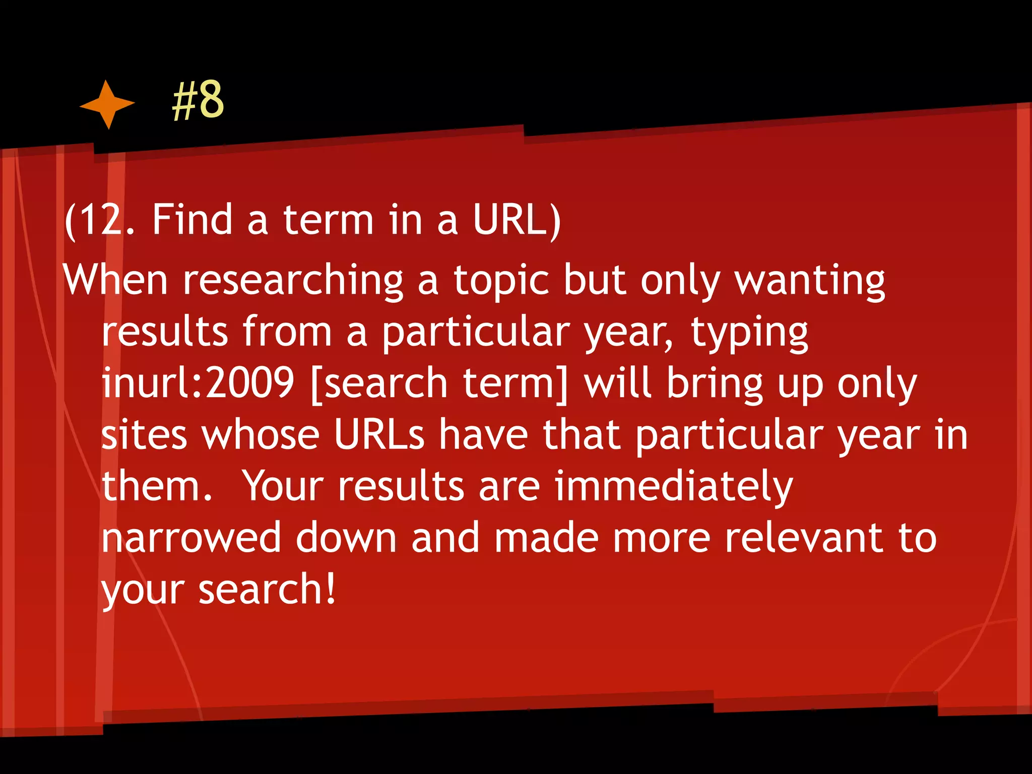 #8

(12. Find a term in a URL)
When researching a topic but only wanting
  results from a particular year, typing
  inurl:2009 [search term] will bring up only
  sites whose URLs have that particular year in
  them. Your results are immediately
  narrowed down and made more relevant to
  your search!
 