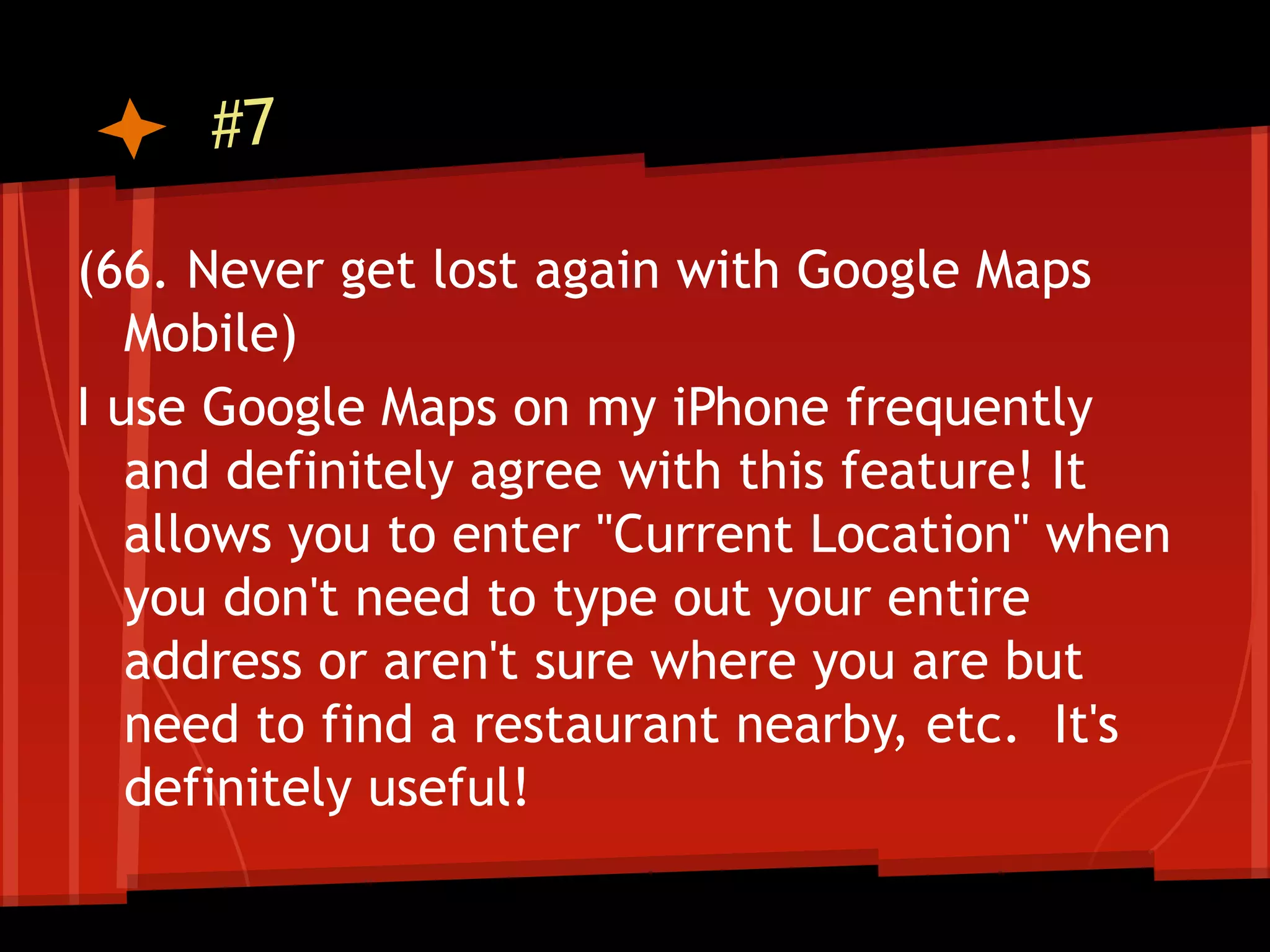 #7

(66. Never get lost again with Google Maps
   Mobile)
I use Google Maps on my iPhone frequently
   and definitely agree with this feature! It
   allows you to enter "Current Location" when
   you don't need to type out your entire
   address or aren't sure where you are but
   need to find a restaurant nearby, etc. It's
   definitely useful!
 