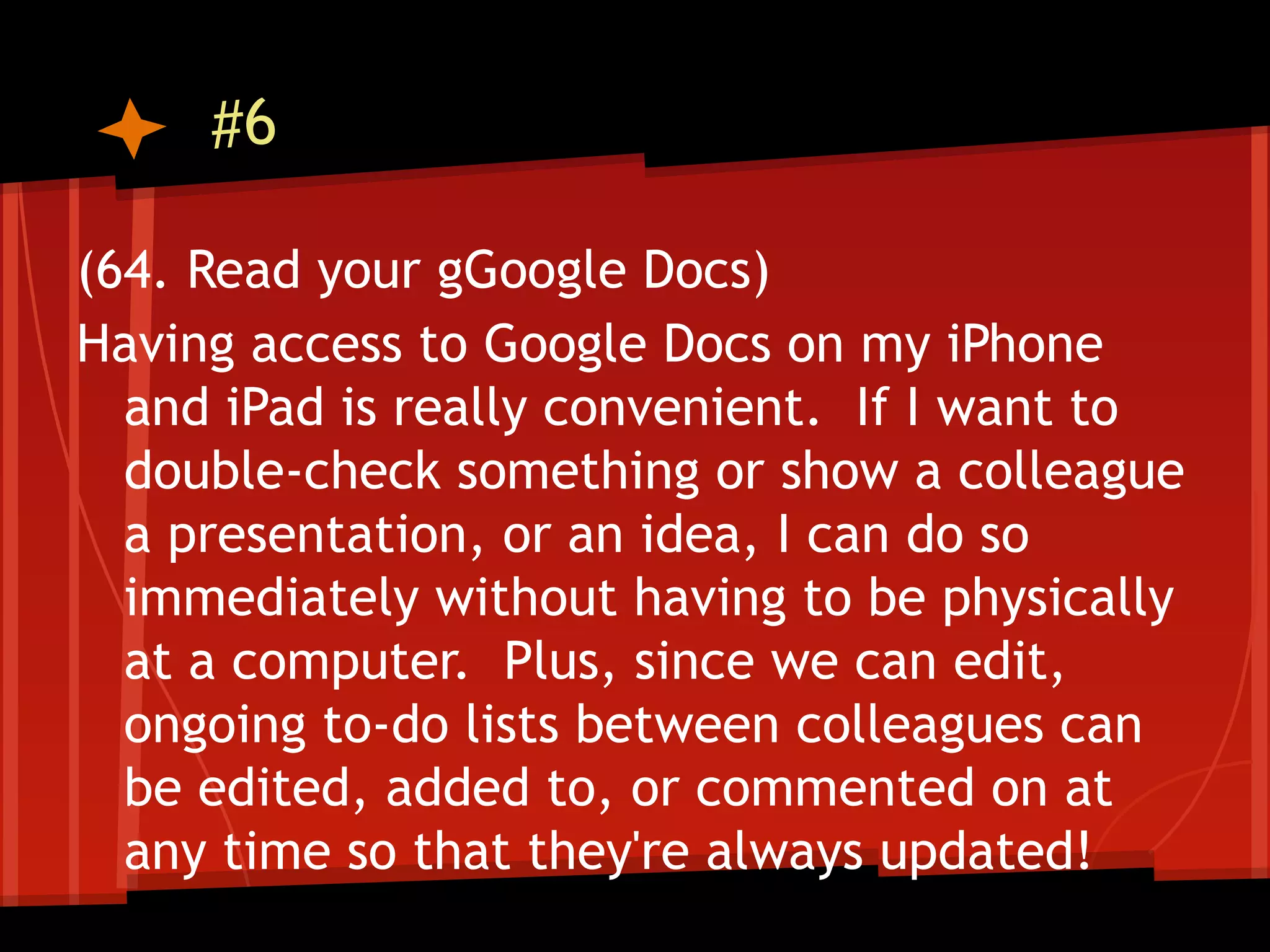 #6

(64. Read your gGoogle Docs)
Having access to Google Docs on my iPhone
  and iPad is really convenient. If I want to
  double-check something or show a colleague
  a presentation, or an idea, I can do so
  immediately without having to be physically
  at a computer. Plus, since we can edit,
  ongoing to-do lists between colleagues can
  be edited, added to, or commented on at
  any time so that they're always updated!
 