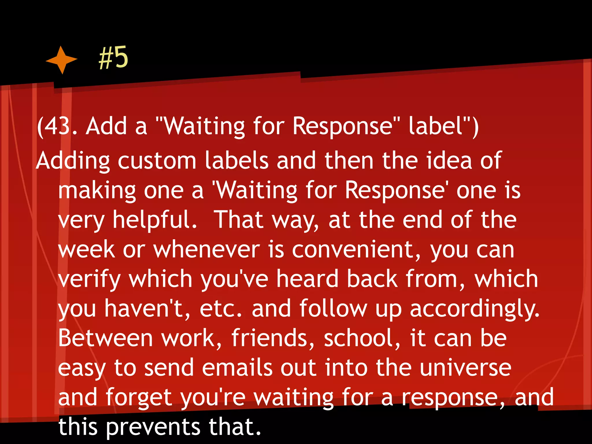 #5

(43. Add a "Waiting for Response" label")
Adding custom labels and then the idea of
  making one a 'Waiting for Response' one is
  very helpful. That way, at the end of the
  week or whenever is convenient, you can
  verify which you've heard back from, which
  you haven't, etc. and follow up accordingly.
  Between work, friends, school, it can be
  easy to send emails out into the universe
  and forget you're waiting for a response, and
  this prevents that.
 